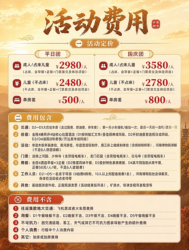 [商品] 旅游线路费用价格页，使用参考图的视觉风格、字体、配色、组件样式作为套系延续
[画面] 竖版费用详情页，顶部标题区，中上部分为价格定价区（平日团和国庆团左右分栏或上下排列），中下部分为费用包含和费用不含两大板块；背景延续暖金色渐变天空+淡远山景剪影，整体明亮通透；画面有祥云纹样装饰增加国风感；价格数字醒目突出
[视觉] 套系策略：风格=国风大气旅游海报风，与前面页面保持统一视觉系统；标题字=国风书法粗体大字，有金石质感；正文字=现代简洁无衬线体；主色=暖金色+赭石色；背景延展=暖金色渐变天空+浅土黄色远山剪影，同色系深浅层次，背景虚化柔和；强调色=朱红色印章色，仅用于价格数字和小标题装饰；标题色=深赭石色+暖金色渐变；正文色=深棕色；组件=圆角半透明米白色信息卡片、细金线边框、朱红色价格数字、金色分割线；光影=柔和暖光，整体明亮温暖
[文字] 顶部主标题：活动费用（书法大字），标题旁有小印章装饰；

（一）活动定价
【平日团】
成人/占床儿童：¥2980/人（占床，含早餐+正餐+门票景交及体验项目）
儿童（不占床）：¥2480/人（不占床，含早餐+正餐+门票景交及体验项目）
单房差：¥500/人

【国庆团】
成人/占床儿童：¥3580/人（占床，含早餐+正餐+门票景交及体验项目）
儿童（不占床）：¥2780/人（不占床，含早餐+正餐+门票景交及体验项目）
单房差：¥800/人

价格数字用朱红色大号字体突出显示

（二）费用包含
1. 交通：D2—D5大巴包车费（含过路费、燃油费、停车费）；第一天小车接机/接站一次；最后一天统一送机/送站一次
2. 住宿：全程4晚网评4钻核心位置酒店（D1郑州铭汇文华/圣佳丽绅或同级，D2开封迪臣智选假日或同级，D3/D4洛阳润华君悦/万达美华或同级）
3. 活动：非遗木版年画体验，黄河游览，非遗澄泥砚制作，唐三彩上釉烧制体验（含烧制和邮寄），河南博物院讲解（不足8人拼团讲解）
4. 门票：清明上河园、少林寺（含双程电瓶车）、龙门石窟（含双程电瓶车）、白马寺（含双程电瓶车）
5. 用餐：全程4酒店早餐+3正餐（D2豫菜风味午餐、D3登封特色素斋晚餐、D4真不同洛阳水席午餐，正餐50元/人/顿，不足6人退餐费）
6. 工作人员：D2—D5一名亲子导游（0自费0购物，10人以上则配备助教1名），河南博物院社会讲解员，各体验活动驻点老师等
7. 其他：基础旅游意外险，正规旅游发票（活动结束后开具），矿泉水，听讲全程耳麦租赁等

【费用不含】
1. 往返集散地大交通：飞机票或者火车票费用
2. 用餐：D1午餐晚餐不含、D2晚餐不含、D3午餐不含、D4晚餐不含、D5午餐晚餐不含
3. 不可抗力：因交通延阻、罢工、天气或其它不可抗力因素导致产生的额外费用
4. 个人消费：行程中个人消费内容
5. 其它：加床或加房费用

费用包含和费用不含用不同底色卡片或图标区分；所有文字横向排版，手机端可读，信息层级清晰，价格醒目
[规格] 图片比例3:4竖版，4K分辨率，避免文字模糊、错字、冷蓝色调、画面过暗、竖排文字、旋转文字、与产品页风格脱节
