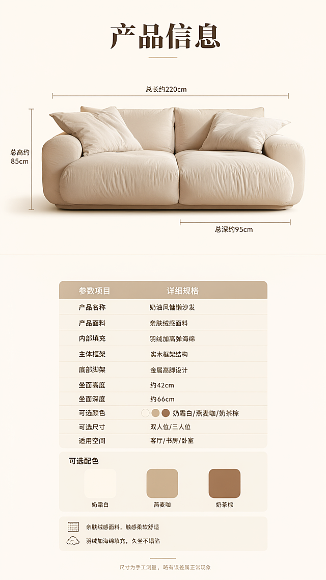 电商详情页第十张，产品信息规格参数页。
[氛围/风格] 奶油风简约专业，参数信息页，清晰易读
[元素布局] 上半部分为沙发正视图，奶白色双人位沙发正面展示，有尺寸引线标注总长度、总高度、总深度；下半部分为规格参数表，浅米色底，清晰列出各项参数
[光影质感] 均匀柔和布光，沙发展示清晰，参数表干净易读
[配色色系] 全局底色 #FAF7F2 奶白；参数表头浅咖色；文字深咖色
[视角构图] 上下分区，上产品示意下参数表，清晰规整
[文字版式] 顶部标题「产品信息」，大号粗体居中；沙发尺寸引线标注：「总长约220cm」「总高约85cm」「总深约95cm」；参数表包含：产品名称「奶油风慵懒沙发」、面料「亲肤绒感面料」、填充物「羽绒+高弹海绵」、框架「实木框架」、脚架「金属高脚」、坐高「42cm」、坐深「66cm」、可选颜色「奶霜白/燕麦咖/奶茶棕」、可选尺寸「双人位/三人位」；底部小字「尺寸为手工测量 略有误差属正常现象」
[比例] 9:16竖版，高清画质，文字清晰