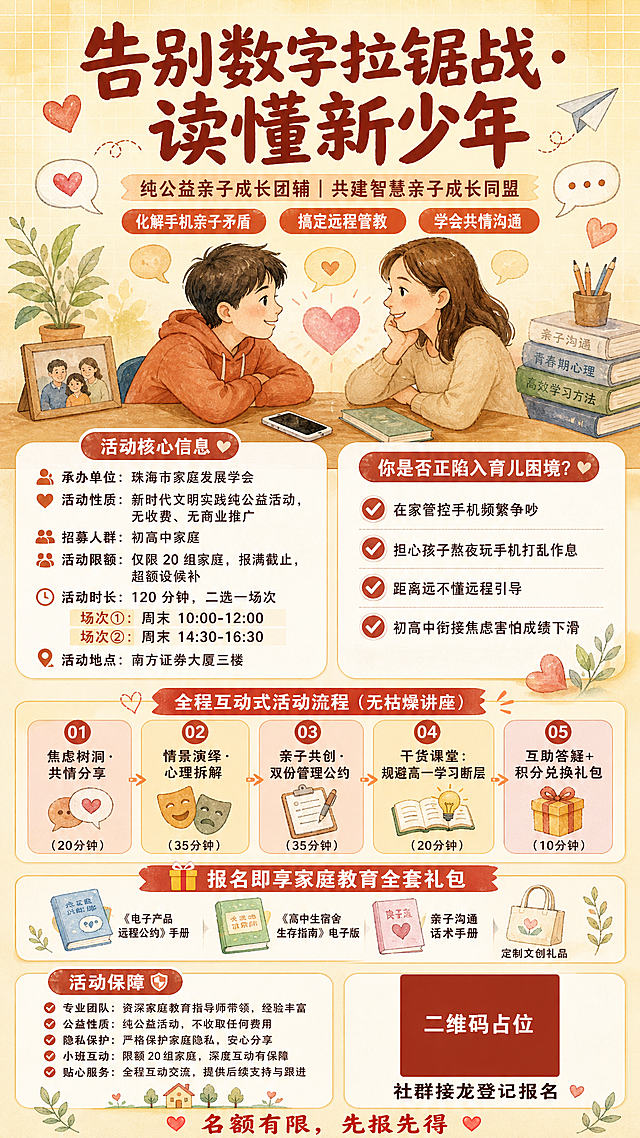 一张竖版9:16手机端亲子教育公益活动海报，手绘水彩插画风格，温暖亲和的米黄+砖红+暖橙配色，传递共情与成长氛围。

画面顶部居中是超大粗体主标题："告别数字拉锯战·读懂新少年"，下方是副标题："纯公益亲子成长团辅｜共建智慧亲子成长同盟"，再下方是三条标语标签："化解手机亲子矛盾""搞定远程管教""学会共情沟通"。

主视觉区域是温馨的手绘插画：一对亲子面对面微笑交流，桌上放着手机和书本，周围有爱心、对话气泡、纸飞机等温暖装饰元素，背景是柔和的暖黄色渐变+淡色网格底纹。

中部左侧是圆角白底信息卡片，标题为"活动核心信息"，内容包括：承办单位：珠海市家庭发展学会；活动性质：新时代文明实践纯公益活动，无收费、无商业推广；招募人群：初高中家庭；活动限额：仅限20组家庭，报满截止，超额设候补；活动时长：120分钟，二选一场次；场次①：周末10:00-12:00；场次②：周末14:30-16:30；活动地点：南方证券大厦三楼。

中部右侧是圆角白底卡片，标题为"你是否正陷入育儿困境？"，列出4个带对勾的痛点：在家管控手机频繁争吵、担心孩子熬夜玩手机打乱作息、距离远不懂远程引导、初高中衔接焦虑害怕成绩下滑。

下方是活动流程区，标题为"全程互动式活动流程（无枯燥讲座）"，5个带编号的圆角小卡片横向排列：01焦虑树洞·共情分享(20分钟)、02情景演绎·心理拆解(35分钟)、03亲子共创·双份管理公约(35分钟)、04干货课堂：规避高一学习断层(20分钟)、05互助答疑+积分兑换礼包(10分钟)。

再下方是礼包福利区，标题为"🎁 报名即享家庭教育全套礼包"，列出：《电子产品远程公约》手册、《高中生宿舍生存指南》电子版、亲子沟通话术手册、定制文创礼品。

底部是活动保障和报名方式区，左侧为活动保障要点，右侧为一个纯色方块二维码占位符，方块中央标注"二维码占位"文字，下方写"社群接龙登记报名"，最底部是"名额有限，先报先得"的温馨提示。

整体版式精美，信息分区清晰，层级分明，四周留足安全边距，所有文字清晰可读，配色温暖治愈，手绘水彩插画风格统一。

画面中所有信息区域、卡片、列表必须填充完整合理的内容，不得出现空白框、空白占位、横线待填写区域、空列表项、空单元格。画面中所有数字必须精确渲染，不得错位、遗漏或编造。