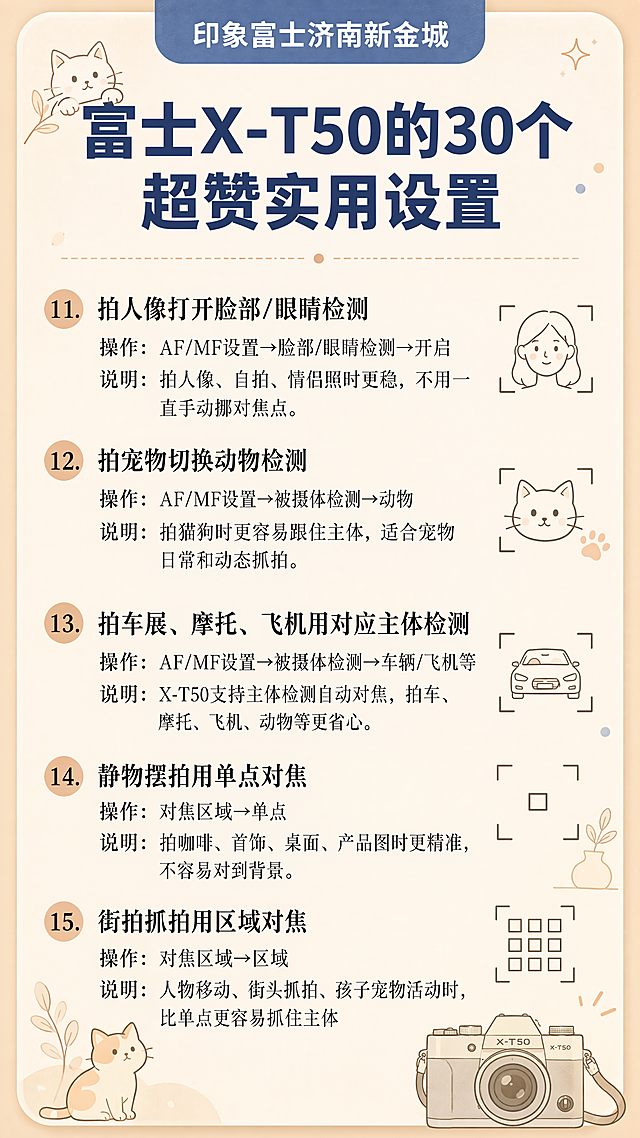 竖版，莫兰迪浅杏色渐变圆角卡片版式，页面最上方蓝底白字圆角标题栏"印象富士济南新金城"，卡片大标题深蓝色粗体："富士X-T50的30个超赞实用设置"，正文分5段黑色宋体科普文字，依次录入：11.拍人像打开脸部/眼睛检测 操作：AF/MF设置→脸部/眼睛检测→开启 说明：拍人像、自拍、情侣照时更稳，不用一直手动挪对焦点。12.拍宠物切换动物检测 操作：AF/MF设置→被摄体检测→动物 说明：拍猫狗时更容易跟住主体，适合宠物日常和动态抓拍。13.拍车展、摩托、飞机用对应主体检测 操作：AF/MF设置→被摄体检测→车辆/飞机等 说明：X-T50支持主体检测自动对焦，拍车、摩托、飞机、动物等更省心。14.静物摆拍用单点对焦 操作：对焦区域→单点 说明：拍咖啡、首饰、桌面、产品图时更精准，不容易对到背景。15.街拍抓拍用区域对焦 操作：对焦区域→区域 说明：人物移动、街头抓拍、孩子宠物活动时，比单点更容易抓住主体 角落点缀小猫、相机对焦框简笔画，暖杏低饱和配色，简约科普卡片，印刷质感，文字工整