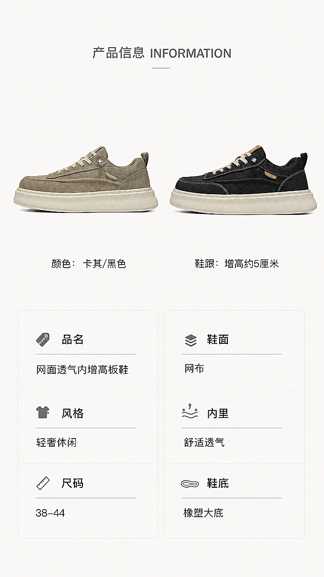 [第8屏] 详情页产品规格信息屏-网面透气内增高板鞋产品信息展示。本屏使用【图4】作为产品参考，保留两款鞋子侧面对比结构。
[氛围/风格] 简约轻奢信息卡排版，干净清晰，便于阅读。
[元素布局] 两款鞋子侧面并排展示在画面上半部分，占据约45%高度，卡其色在左，黑色在右，保持各自颜色和结构与参考图一致。下半部分为规格参数信息区，分左右两栏排列，干净清晰。
[光影质感] 均匀柔和布光，产品和文字都清晰明亮，无过暗过曝区域，参数文字清晰可读。
[配色色系] 全局底色：#FAFAF8（极浅米灰）；产品配色：卡其/黑色鞋身+米白鞋底；文字：深灰标题+黑色内容，简约清晰。
[视角构图] 两款鞋子侧面水平并排，平视视角，下半部分信息参数，竖向9:16构图，符合移动端浏览。
[文字版式] 顶部小标题 "产品信息INFORMATION" 灰色居中，产品展示区下方左侧标注颜色：卡其/黑色，右侧标注鞋跟：增高约5厘米。下半部分参数分两栏：左栏：品名网面透气内增高板鞋、风格轻奢休闲、尺码38-44；右栏：鞋面网布、内里舒适透气、鞋底橡塑大底。标题加粗区分层级，排版整齐，留白充足，文字清晰。
[比例分辨率] 9:16 竖版比例，宽度1080像素，高度1920像素，4K分辨率，文字清晰可辨，超高清。
[负向提示词] 鞋子排列不对称，颜色左右颠倒，结构变形，参数文字模糊，文字拥挤，颜色偏差，水印，背景杂乱。