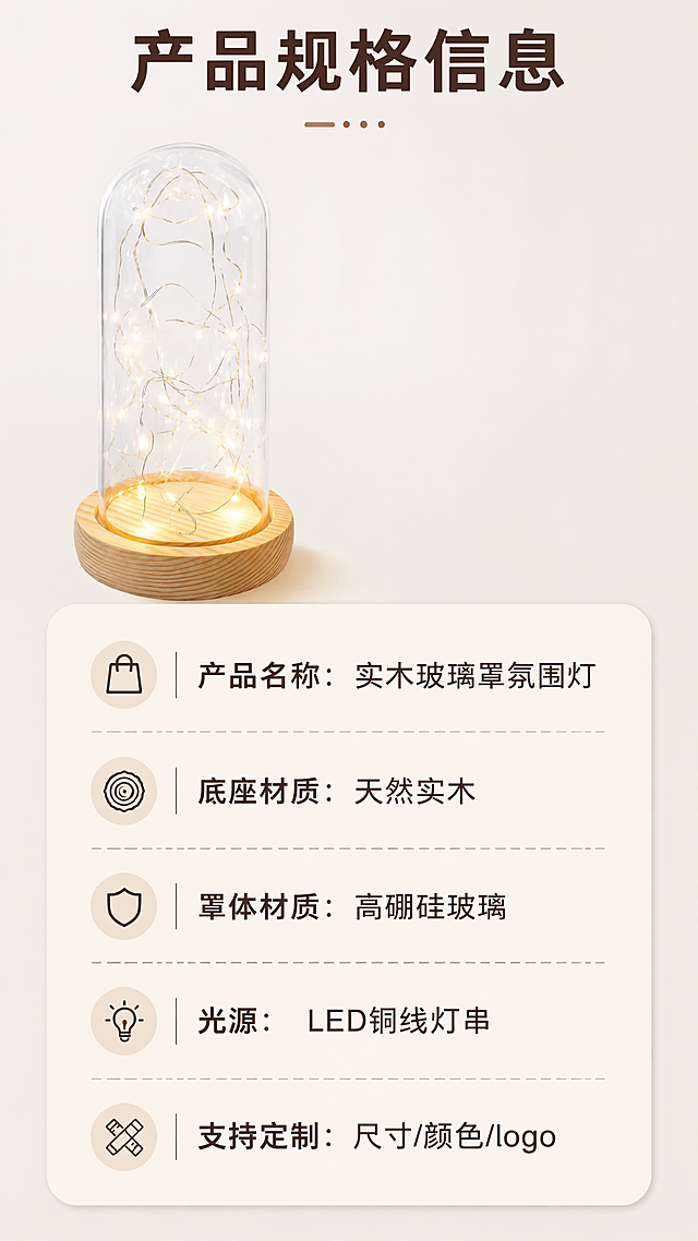 [第9屏] 产品规格参数信息，实木底座玻璃罩氛围灯。本屏使用【图1】作为产品主体参考。[氛围/风格] 简约信息卡风格，清晰易读。[元素布局] 产品主体小图放置在画面左上区域，右下区域放置参数信息卡片，圆角浅米色卡片排版，整体干净整洁。[光影质感] 均匀布光，文字参数清晰锐利。[配色色系] 延续全局浅奶杏底色，深棕色文字，风格统一。[文字版式] 上方标题「产品规格信息」深棕色加粗，参数内容依次排列：产品名称：实木玻璃罩氛围灯，底座材质：天然实木，罩体材质：高硼硅玻璃，光源：LED铜线灯串，支持定制：尺寸/颜色/logo，文字排版整齐，行间距适中，清晰可读。[比例分辨率] 9:16竖版比例，4K分辨率，文字清晰可辨，超高清。[负向提示词] 排版混乱，文字模糊，产品变形，颜色偏差，水印