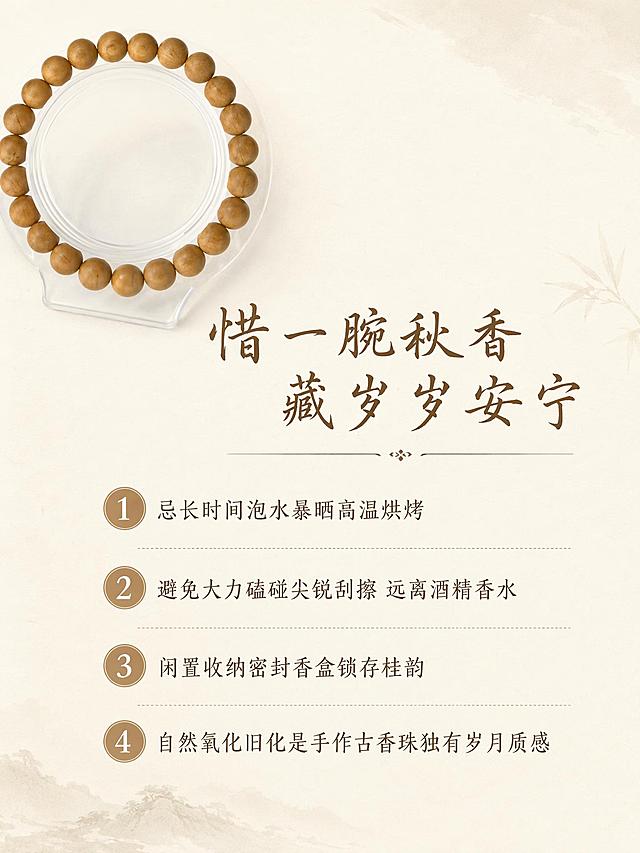 [第9屏] 养护须知-木樨桂香古法合香珠温柔惜物说明页。
[氛围/风格] 简约雅致国风，清晰干净排版，商业质感。
[元素布局] 手串局部放置在左上角，主体为养护要点文字排版，背景为浅米色宣纸，干净不杂乱，保持产品外观与输入图一致，产品占比约25%。
[光影质感] 均匀柔光，整体明亮干净，文字和产品都清晰通透。
[配色色系] 全局底色 #F7F3EB；主色浅米白；辅助色原木棕。
[视角构图] 左上产品右下方文字，分点排版，阅读动线清晰。
[文字版式] 顶部板块标题「惜一腕秋香 藏岁岁安宁」棕色书法字体居中，下方分点列出养护要点：「1 忌长时间泡水暴晒高温烘烤 2 避免大力磕碰尖锐刮擦 远离酒精香水 3 闲置收纳密封香盒锁存桂韵 4 自然氧化旧化是手作古香珠独有岁月质感」，文字行距宽松，清晰易读，不遮挡产品主体。
[比例分辨率] 3:4竖版比例，4K分辨率，文字清晰可辨，高清画质。
[负向提示词] 变形，文字错乱，产品图模糊，背景杂乱，水印，电商平台Logo