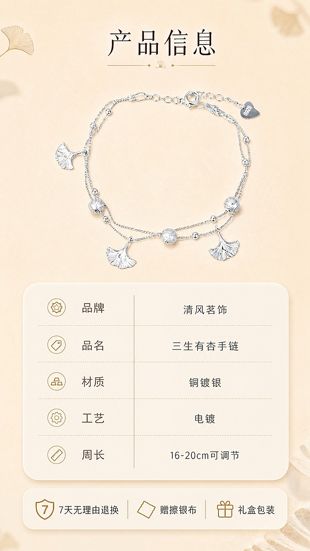 [商品] 使用【图1】三生有杏银杏叶双层手链；保留手链全貌、银色质感、结构比例；产品处理：清晰展示整体造型，保持原有细节。
[画面] 页面目标：规格信息与售后说明；构图：上方产品标准照，下方参数信息卡，底部售后保障条；产品占画面约40%；景别：中景；前中后景：前景手链居中平放、中景浅底信息卡、后景纯净米杏色背景；场景：简洁信息展示页，搭配银杏叶小装饰点缀。
[视觉] 套系策略：风格=温柔雅致新中式轻奢商业摄影；标题字=纤细宋体衬线体；正文字=简洁无衬线体；主色=米杏暖调；背景延展=基于米杏色做纯净渐变和细腻纸张质感；强调色=暖金色，仅用于小面积图标和分隔线；标题色=深棕褐色；正文色=中暖灰；组件=圆角浅底参数卡、细线表格、小图标；光影=正上方柔光，均匀明亮，阴影浅淡。
[文字] 上方主标题"产品信息"，下方参数卡列出：品牌：清风茗饰、品名：三生有杏手链、材质：铜镀银、工艺：电镀、周长：16-20cm可调节；底部售后条：7天无理由退换、赠擦银布、礼盒包装；全部文字横排，清晰易读，不遮挡产品。
[规格] 图片比例9:16竖版，4K，避免变形、错字、文字过小、冷蓝背景、手链颜色改变、结构失真、绝对化用语、虚假承诺。