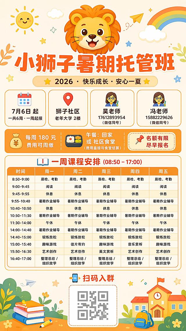 活泼温馨风格，适合儿童托管主题的招生简章海报，整体画面清新可爱，9:16竖版，分辨率4K。

顶部居中放置一个大号的🦁狮子表情符号
下方是大号加粗橘红色的主标题：“小狮子暑期托管班”
再下方是浅橘色圆角标签，深色文字：“⭐ 2026 · 快乐成长 · 安心一夏 ⭐”

接下来横向排列四个信息卡片，每个卡片底色浅暖色，带橘色边框：
1. 📆 7月6日 起 / 一共6周 · 一周起报
2. 📍 狮子社区 / 老年大学 2楼
3. 👩‍🏫 吴老师 / 17612893954（微信同号）
4. 👩‍🏫 冯老师 / 15882229626（微信同号）

接下来是一个暖橘色背景的长条区域，从左到右排列：
左边：💰 每周 180 元 · 费用可周缴
中间：🍱 午餐：回家 或 社区食堂（费用直接与食堂结算）
右边：标签写着“📌 名额有限 · 尽早报名”

接下来是课程表区域，标题：📖 一周课程安排 (08:50 – 17:00)
然后逐行排列课程：
时间 | 周一 | 周二 | 周三 | 周四 | 周五
8:50-9:00 | 晨检、考勤 | 晨检、考勤 | 晨检、考勤 | 晨检、考勤 | 晨检、考勤
9:00-9:45 | 阅读 | 阅读 | 阅读 | 阅读| 阅读
9:45-9:55 | 休息 | 休息 | 休息 | 休息 | 休息
9:55-10:40 | 暑期作业辅导 | 暑期作业辅导 | 暑期作业辅导 | 暑期作业辅导 | 暑期作业辅导
10:40-10:50 | 休息 | 休息 | 休息 | 休息 | 休息
10:50-11:30 | 暑期作业辅导 | 暑期作业辅导 | 暑期作业辅导 | 暑期作业辅导 | 暑期作业辅导
11:30-14:00 | 午休 | 午休 | 午休 | 午休 | 午休
14:00-14:40 | 暑期作业辅导 | 暑期作业辅导 | 暑期作业辅导 | 暑期作业辅导 | 暑期作业辅导
14:40-15:00 | 锻炼放松 | 锻炼放松 | 锻炼放松 | 锻炼放松 | 锻炼放松
15:00-15:40 | 趣味游戏 | 佳片有约 | 趣味游戏 | 音乐赏析 | 趣味游戏
15:50-16:30 | 艺术创作 | 艺术创作 | 英文赏析 | 艺术创作 | 艺术创作
16:40-17:00 | 整理总结 / 组织放学 | 整理总结 / 组织放学 | 整理总结 / 组织放学 | 整理总结 / 组织放学 | 整理总结 / 组织放学

课程表下方中栏只保留“📲 扫码入群”文字和二维码占位区域，删除原脚注全部内容

版式清晰精美，所有文字清晰可读，配色活泼温馨，符合儿童托管主题，信息层级分明，四边留足安全边距。冯老师和吴老师均为女老师，图标都使用女教师👩‍🏫