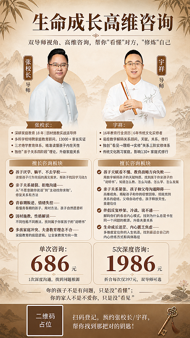 优化竖版9:16生命成长高维咨询服务预约海报，新中式禅意专业风格，暖棕米白配色，版式精美。保留原海报的顶部标题区、双导师形象照、底部价格区和扫码区的优秀布局不变，重点优化导师介绍区和擅长咨询板块，将全部完整文字内容详细呈现，信息分区清晰。

画面顶部：居中大主标题"生命成长高维咨询"，下方副标题"双导师视角、高维咨询，帮你"看懂"对方，"修炼"自己"，保持原有优秀排版。

画面中部左右双栏布局，两位导师形象照保留原有位置和效果：

【左栏-张校长】
人物半身像（戴眼镜、穿白色中式盘扣上衣的微胖男士）下方，完整文字内容：
"张校长：
深耕家庭教育 18 年｜因材施教实战派导师
多所学校特聘家庭教育顾问，13000 + 家长实证
三才绝学教育体系，精准读懂孩子内在天性
独创"亲子关系四阶段"理论，升级家庭关系

擅长咨询板块：
✅ 孩子厌学、躺平、不去学校——读懂孩子行为背后的真实需求，帮孩子找回学习动力
✅ 亲子关系破裂、拒绝沟通——从"不愿意跟你说话"到"主动找你求助"，修复关系有方法
✅ 青春期叛逆、情绪失控——看懂青春期的孩子，用对方法，孩子自然愿意听
✅ 因材施教、性格解读——不同性格不同教法，找到属于你家孩子的"说明书"
✅ 多孩家庭冲突、夫妻教育理念不合——家庭教育的底层逻辑，让全家教育方向一致"

【右栏-宇祥】
人物半身像（戴眼镜、穿白色竹叶刺绣中式上衣、手持折扇的男士）下方，完整文字内容：
"宇祥：
16年教育行业资历|6年传统文化实修者
易经数字解码关系顾问，天赋，关系，修行
独创"看见→理顺→实修"关系三阶实修体系
传统文化践习家庭，影响130+ 家庭式修行

擅长咨询板块：
✅ 孩子天赋看不懂、教育战略方向失败——用数字解码孩子的天赋特质，找到属于你家孩子的"说明书"，知道怎么教、怎么沟通、怎么学，怎么发展
✅ 亲子关系紧张、孩子和父母沟通障碍——高维视角，揭秘孩子和你的宿世因缘，彻底找到关系的症结，父母自动疗愈，孩子释放天性，重建信任
✅ 伴侣反复吵架、冷战、说不通——解码你们的各自内心模式，找到为什么总是卡在同一个问题的根源，升级夫妻关系
✅ 生命成长迷茫、内心匮乏焦虑——多维度定位你的人生轨道，找到最适合自己的内心修炼方式和具体路径"

导师介绍和擅长板块文字字号适中、行间距舒适，分条清晰，全部完整呈现不省略。

画面下部价格套餐区保持原有优秀排版：两个价格卡片并列，左侧"单次咨询：686元（1次深度沟通，找到问题根源）"，右侧"5次深度咨询：1986元（折合每次仅397元，双导师可选）"，价格数字醒目。

价格区下方金句"你的孩子不是有问题，只是没"看懂"；你的家人不是不爱你，只是没"看见""。

画面最底部扫码区保持原有布局：左侧二维码占位符（纯色方块+"二维码占位"文字），右侧"扫码登记，预约张校长/宇祥，帮你找到那把对的钥匙！"。

背景暖棕色渐变，点缀淡雅中式山水线条与竹叶元素，整体温暖专业有信任感，光影柔和，超高清画质。

画面中所有信息区域、导师介绍区、擅长板块列表、价格卡片必须填充完整合理内容，不得出现空白框、空列表项。画面中所有数字必须精确渲染，不得错位、遗漏或编造。