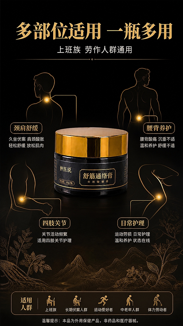 [商品] 使用【图2】舒筋通络膏单瓶；保留金色旋盖、茶色玻璃瓶、瓶身全部文字Logo，保留产品结构、比例、颜色和材质。
[画面] 目标：多部位适用展示页，拓宽使用场景。构图：中心产品环绕式布局，产品居中，周围用人体轮廓示意图+引线标注4个适用部位。人体侧影轮廓用金色线条勾勒，颈肩、腰背、手肘、膝盖四个部位用金色圆点高亮，引线连接到对应卖点说明。背景：深墨黑底色，底部有淡淡的草本植物剪影。
[视觉] 套系策略：风格=新中式高端商业摄影，草本养生氛围感；标题字=宋体粗体（思源宋体 Heavy）；正文字=现代无衬线黑体（思源黑体 Regular）；主色=墨黑+暗金；背景延展=深墨黑底色，底部晕染暖棕色渐变，叠加淡金色山水中式纹理；强调色=琥珀金，仅用于引线、圆点标注、图标和标签；标题色=烫金色；正文色=米白色；组件=金色细线引线、圆点高亮、圆角信息标签；光影=产品正面暖光打亮，整体氛围沉稳高级。
[文字] 顶部主标题："多部位适用 一瓶多用"（烫金色大字号）；副标题："上班族 劳作人群通用"（米白色中字号）；四个部位分别标注："颈肩舒缓""腰背养护""四肢关节""日常护理"（金色小标题+白色小字说明）。底部小字标注适用人群。文字均横排，不遮挡产品主体。
[规格] 图片比例9:16竖版，4K分辨率，负向提示：避免变形、错字、医疗诊断图、治疗承诺、人体解剖图过于写实、极限词、产品颜色改变。