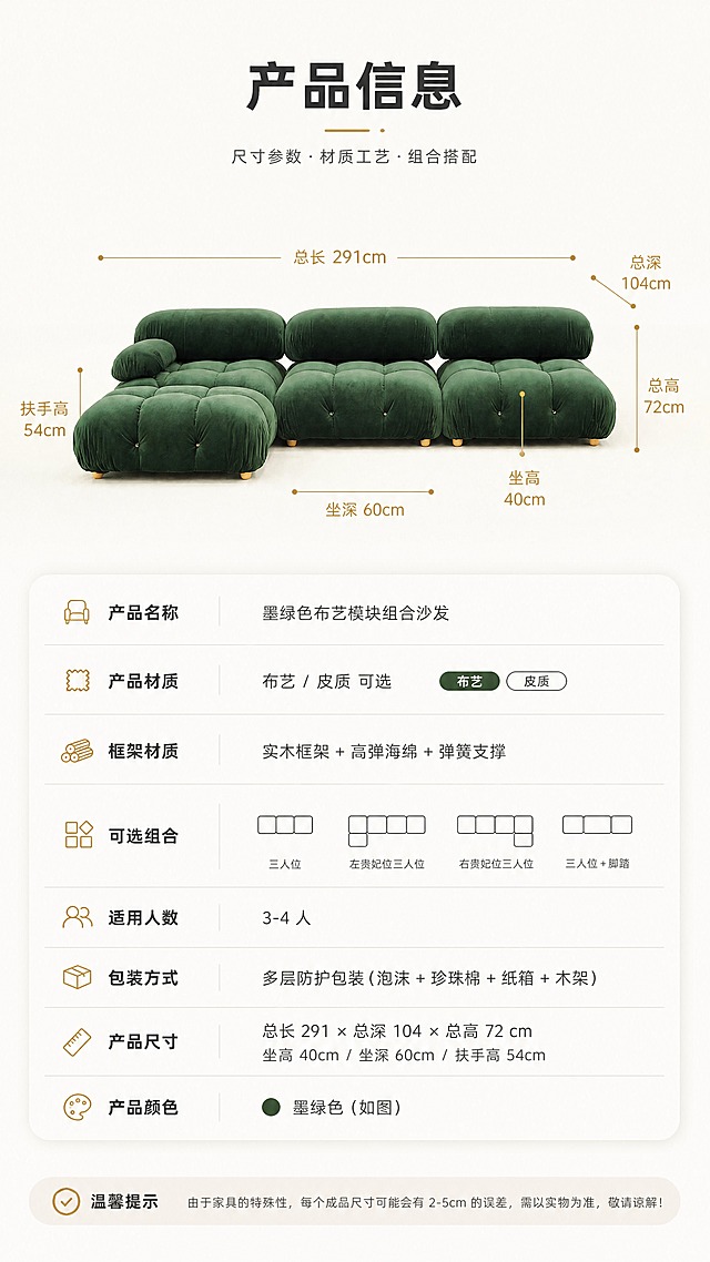 [商品] 使用【图1】墨绿色布艺模块组合沙发；保留方正圆润的模块化造型、拉扣设计、实木脚和墨绿色绒布面料；沙发正面平视角度，清晰展示整体轮廓和比例。
[画面] 目标：产品信息参数页，规格参数收口。上下分区构图，上半部分为沙发正视图+尺寸引线标注（总长、总深、总高、坐高、坐深等关键尺寸），下半部分为清晰的参数表格；背景为纯净暖白色，干净专业，信息层级清晰。
[视觉] 套系策略：风格=现代轻奢明亮风商业摄影；标题字=现代无衬线粗体；正文字=简洁无衬线体；主色=暖白+浅灰+墨绿；背景延展=基于暖白和浅灰做深浅层级、同色渐变和细腻哑光质感；强调色=暖金色，仅用于小面积图标、引线和标签；标题色=深炭灰；正文色=中暖灰；组件=圆角浅底信息卡、细线引线、胶囊标签；光影=正前方均匀柔光，清晰展示产品轮廓。
[文字] 顶部大标题"产品信息"，上半部分尺寸引线标注关键尺寸（总长、总深、坐高、扶手高），下半部分参数表包含：产品名称、产品材质（布艺/皮质可选）、框架材质、可选组合、适用人数、包装方式等字段；文字清晰可读，横向排版。
[规格] 图片比例9:16竖版，4K，避免变形、错字、文字过小、冷蓝背景、产品颜色改变、结构失真、绝对化用语。