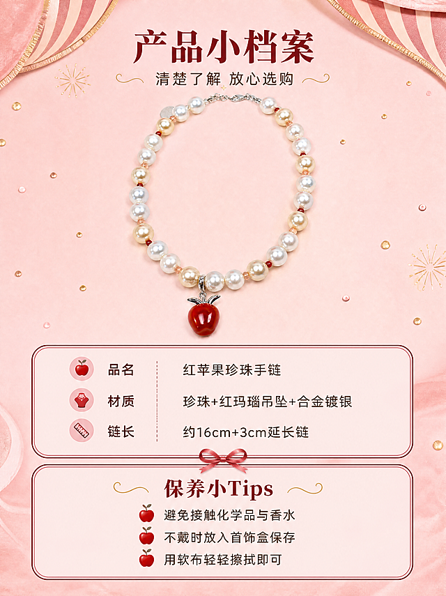 [商品] 使用精修后的红苹果珍珠手链产品图；作为产品标准照展示，保留完整结构、颜色、材质与比例；手链平展呈弧形，清晰展示整体形态。
[画面] 页面目标：规格与选购信息，清晰呈现产品参数与保养建议，帮助用户做购买决策。构图：上方产品图 + 下方信息卡版式。上半部分40%：手链居中平放在柔粉色背景上，呈自然弧形，苹果吊坠位于中央下方，主体清晰完整，周围有细小金色圆点装饰。下半部分60%：两张圆角信息卡上下排列。第一张信息卡：产品参数卡，浅粉色底，酒红色细边框，内分三行，分别是「品名 红苹果珍珠手链」「材质 珍珠+红玛瑙吊坠+合金镀银」「链长 约16cm+3cm延长链」。第二张信息卡：保养小贴士卡，同样浅粉色底酒红边框，标题「保养小Tips」，下面三条短句：「避免接触化学品与香水」「不戴时放入首饰盒保存」「用软布轻轻擦拭即可」，每条前面有一个小红苹果图标。
[视觉] 套系策略：风格=甜美复古马戏团派对风 精致高级商业摄影；标题字=文艺衬线粗体；正文字=圆润无衬线体；主色=柔粉色；背景延展=基于柔粉色做深浅渐变、丝绒质感纹理与条纹图案变化；强调色=正红色、金色，仅用于小面积图标、装饰、引线和重点文字高亮；标题色=酒红色；正文色=深棕色；组件=圆角信息卡、波浪形装饰条、金色烟花元素、丝带蝴蝶结；光影=均匀柔光，产品清晰无阴影，信息卡干净整洁，整体风格甜美不冰冷。
[文字] 画面顶部居中，主标题「产品小档案」酒红色衬线体，副标题「清楚了解 放心选购」深棕色无衬线体；信息卡内文字为深棕色无衬线体，字号适中，手机端清晰可读；图标为正红色小苹果，可爱精致。
[规格] 图片比例3:4竖版，4K分辨率，禁止变形、错字、文字过小、参数虚假、冷硬工业风、平台Logo、水印、绝对化用语。