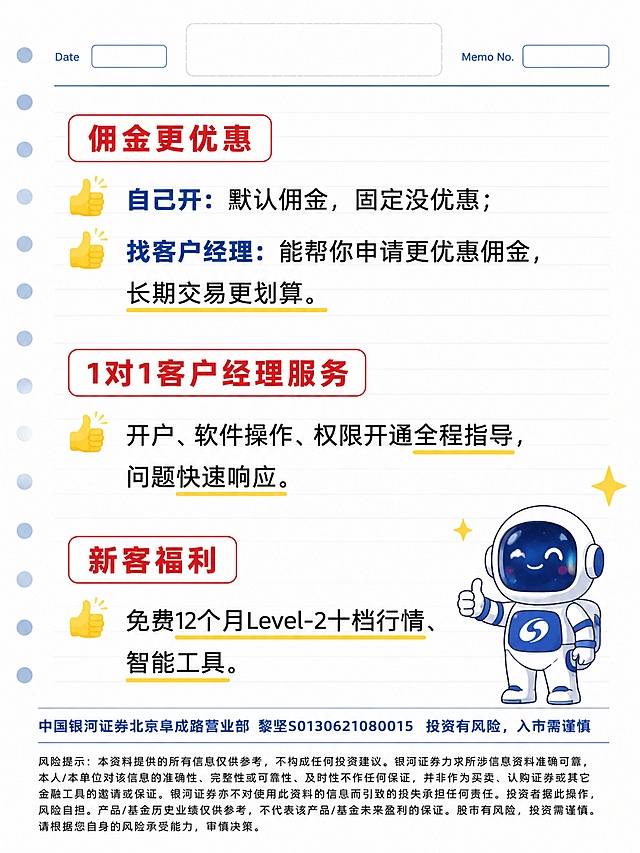 小红书笔记图文卡片，插图大字，简约扁平卡通手绘风，商务投教清爽配色（白、银河蓝、正红、黑色、黄色点缀），版式精美，小红书笔记封面质感，信息层级清晰，适合信息流点击。竖版3:4，分辨率1080×1440。白色笔记本信纸背景，带浅灰色均匀水平横线。页面顶部预留通栏空白LOGO位，左右两侧各有一个空白填写框，分别标注「Date」和「Memo No」。内容采用分模块排版，模块标题使用红色圆角矩形白底红字框，分别为「佣金更优惠」「1对1客户经理服务」「新客福利」；每条正文前搭配黄色点赞手指emoji图标，重点福利文字预留黄色下划线高亮位。正文内容：佣金更优惠模块——自己开：默认佣金，固定没优惠；找客户经理：能帮你申请更优惠佣金，长期交易更划算。1对1客户经理服务模块——开户、软件操作、权限开通全程指导，问题快速响应。新客福利模块——免费12个月Level-2十档行情、智能工具。画面右下角小幅放置卡通宇航员银小河边角装饰，宇航服为银河蓝白配色。卡片底部放置两层文字：第一层单独成行，字号略大于风险提示，文字为：「中国银河证券北京阜成路营业部 黎坚S0130621080015  投资有风险，入市需谨慎」，其中「黎」字为标准写法：上半部分禾+人，中间部分撇捺撇捺，下半部分水字底，笔画完整无缺失；第二层为页面最小字号，标准宋体，分多行左对齐，字距行间距宽松，笔画清晰锐利，完整呈现风险提示文字：「风险提示：本资料提供的所有信息仅供参考，不构成任何投资建议。银河证券力求所涉信息资料准确可靠，本人/本单位对该信息的准确性、完整性或可靠性、及时性不作任何保证，并非作为买卖、认购证券或其它金融工具的邀请或保证。银河证券亦不对使用此资料的信息而引致的损失承担任何责任。投资者据此操作，风险自担。产品/基金历史业绩仅供参考，不代表该产品/基金未来盈利的保证。股市有风险，投资需谨慎。请根据您自身的风险承受能力，审慎决策。」。全图所有文字均为规范印刷体，无艺术变形，无设计说明文字，无真人头像，无平台名称。整体排版工整分点，清爽商务投教风格，无多余杂色。