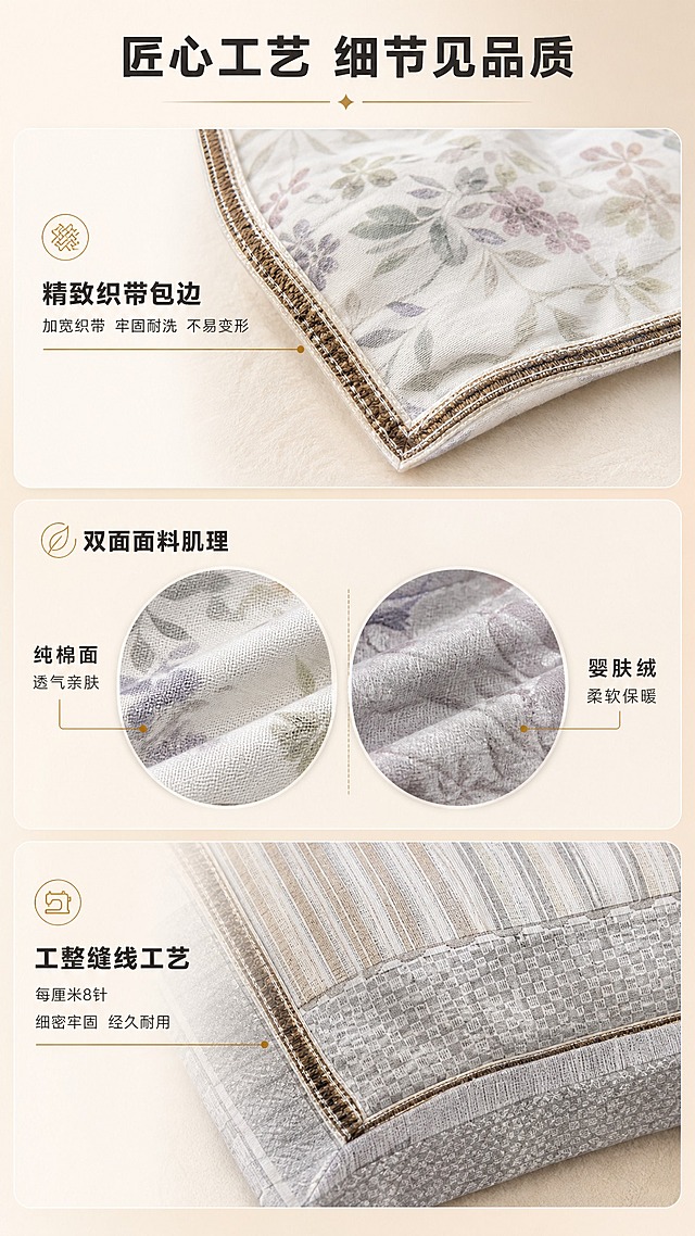 [商品] 使用【图3】橘里-米/兰雾紫被套细节、【图6】弥光-棕/银珠色被套细节；保留两款的织带包边、缝线工艺、面料纹理；增强包边织带的精致感和缝线的工整度，自然理顺局部褶皱。
[画面] 目标：细节工艺展示页，突出做工品质。上中下三段式构图，上段为织带包边微距特写（用图3碎花款包边），中段为面料肌理微距对比（左棉右绒圆形放大），下段为整体缝线工艺展示（用图6几何款）；每段配对应卖点文字；背景为浅米色柔和渐变，搭配细线引线和圆角信息卡。
[视觉] 套系策略：风格=温馨高级家居商业摄影；标题字=现代简约粗黑体；正文字=简洁无衬线体；主色=暖米灰+奶咖棕；背景延展=基于暖米灰做深浅层级、同色渐变和细腻墙面/织物质感；强调色=暖金棕，仅用于小面积图标、引线和标签；标题色=深炭灰；正文色=中暖灰；组件=圆角浅底信息卡、细线引线、圆形放大框；光影=顶部均匀暖柔光，清晰展现面料纹理和缝线细节。
[文字] 顶部主标题"匠心工艺 细节见品质"；上段副标题"精致织带包边"，配文"加宽织带 牢固耐洗 不易变形"；中段副标题"双面面料肌理"，左标"纯棉面 透气亲肤"右标"婴肤绒 柔软保暖"；下段副标题"工整缝线工艺"，配文"每厘米8针 细密牢固 经久耐用"；文字全部横向排版。
[规格] 图片比例9:16竖版，4K，避免变形、错字、文字过小、冷蓝/冷灰背景、面料质感失真。