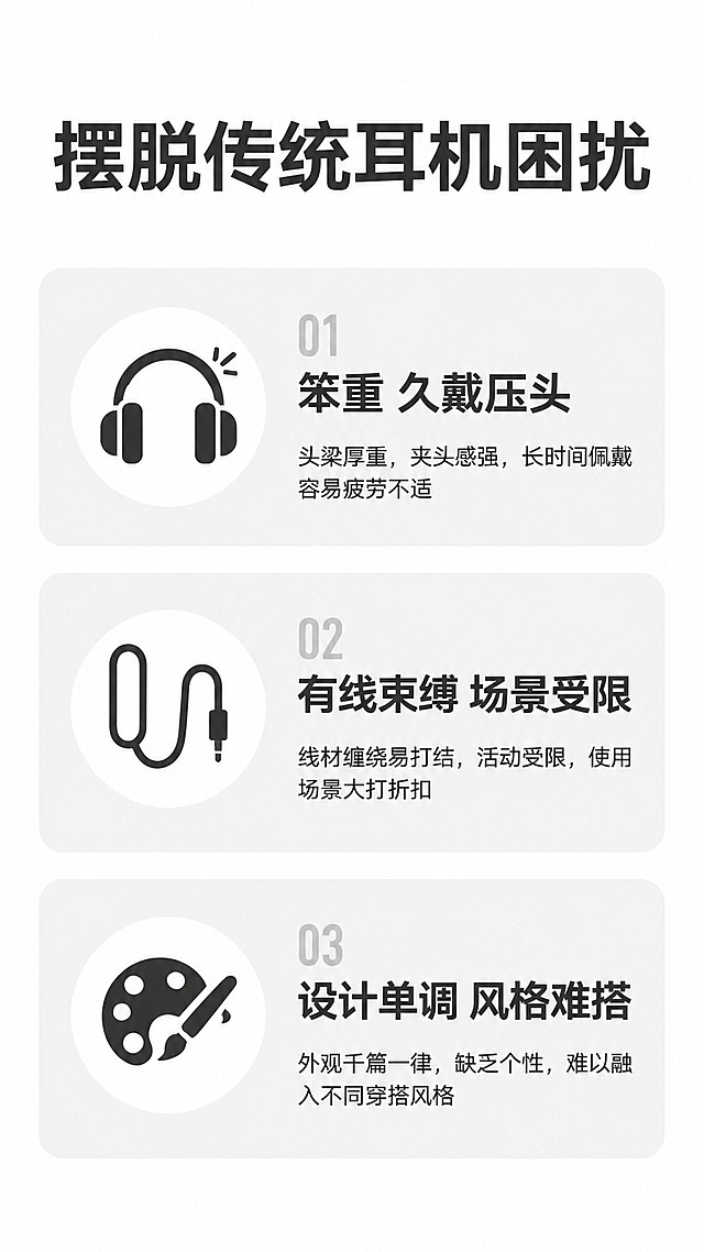 [第2屏] 痛点直击，分析传统耳机存在的问题。本屏无需产品图。
[氛围/风格] 简约干净的信息表达，浅灰底深色文字，清晰对比。
[元素布局] 顶部大标题，下方三栏卡片，每栏对应一个常见痛点；卡片圆角设计，浅灰底色衬托文字。
[配色色系] 全局底色 #FFFFFF，主色深灰文字，辅助色浅灰卡片底。
[视角构图] 从上到下线性排版，信息层级清晰，适合手机阅读。
[文字版式] 顶部主标题「摆脱传统耳机困扰」，下方三个痛点卡片：1「 bulky笨重 久戴压头」2「有线束缚 场景受限」3「设计单调 风格难搭」，每个痛点配简约图标，文字清晰不拥挤。
[比例分辨率] 9:16 竖版，4K分辨率，文字清晰可辨，高清画质。
[负向提示词] 文字错乱，文字过小，背景杂乱，水印