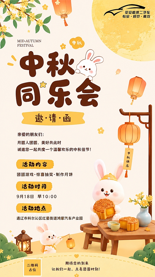 以参考图为模板，版式骨架、配色风格、装饰元素完全保持一致，仅替换活动时间和活动地点的文字内容。整体为中秋节日海报，竖版9:16，暖黄色调，温馨可爱的卡通插画风格。画面顶部左上角有桂花枝叶，右上角有平安租赁二手车logo和一轮大圆月，空中飘着孔明灯。主标题区大字"中秋同乐会"，旁边有可爱的小白兔，下方黄色飘带写着"邀·请·函"。中间正文区："亲爱的朋友们：月圆人团圆，美好共此时，诚邀您一起共度一个温馨欢乐的中秋佳节！"。活动内容区黄色标签写着"活动内容"，下方文字"团圆游戏·惊喜抽奖·制作月饼"。活动时间区黄色标签写着"活动时间"，下方文字替换为"9月18日 早10:00"。活动地点区黄色标签写着"活动地点"，下方文字替换为"通辽市科尔沁区红星街道鸿蒙汽车产业园"。画面右下角有可爱的小白兔抱着月饼坐在木桌旁，木桌上有月饼和茶杯，旁边有中式灯笼架挂着灯笼。底部写着"期待您的到来 让我们一起，点亮团圆时刻！"。版式精美，所有文字清晰可读，画面中所有数字必须精确渲染，不得错位、遗漏或编造。画面中所有信息区域必须填充完整合理的内容，不得出现空白框。画面中所有二维码区域使用纯色方块占位符呈现，方块中央标注"二维码占位"文字，严禁生成任何可识别的二维码图案。