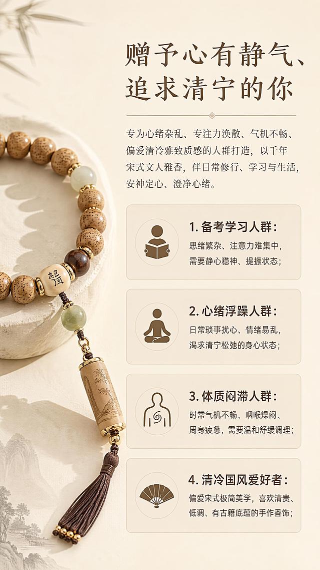 [第5屏] 淘宝详情页适配人群板块，点明适合的受众群体。本屏使用【图1】手串作为画面左侧装饰。
[氛围/风格] 情绪共鸣，中式简约格调，安静素雅。
[元素布局] 左侧展示手串，右侧分四类列出适配人群，采用卡片式分区，排版整洁不拥挤，背景留白透气。
[光影质感] 柔和侧光，突出产品，文字区域明亮清晰。
[配色色系] 全局底色 #F5F0E6，主色浅米色，辅助色深棕文字浅棕卡片背景。
[视角构图] 左右版式分区，平衡构图。
[文字版式] 顶部板块标题 "赠予心有静气、追求清宁的你"；正文文案："专为心绪杂乱、专注力涣散、气机不畅、偏爱清冷雅致质感的人群打造，以千年宋式文人雅香，伴日常修行、学习与生活，安神定心、澄净心绪。"；分四类：1.备考学习人群：思绪繁杂、注意力难集中，需要静心稳神、提振状态；2.心绪浮躁人群：日常琐事扰心、情绪易乱，渴求清宁松弛的身心状态；3.体质闷滞人群：时常气机不畅、咽喉燥闷、周身疲惫，需要温和舒缓调理；4.清冷国风爱好者：偏爱宋式极简美学，喜欢清贵、低调、有古籍底蕴的手作香饰；每类人群用浅卡片承载，文字清晰可读。
[比例分辨率] 9:16竖版比例，4K分辨率，高清画质，文字清晰可辨。
[负向提示词] 排版混乱，文字过小，文字错乱，商品变形，颜色偏差