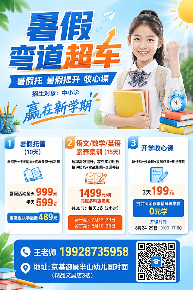 做一个2：3比例的海报
主题：暑假弯道超车
小标题：暑假托   暑假提升   收心课
招生对象：中小学（小字）


赢在新学期
1、暑假托管(10天）
暑假托+作业辅导+查漏补缺+预新知
暑假活动全天999元，半天599元
老友组队学最低489元

2、语文/数学/英语素养集训（15天）
短期高效提升，攻克学习短板
精讲技巧+实战刷题+查漏补缺
1499元/科  ，同报多科更优惠
共30节：每天2节（2小时）
第一期：7月13-29日   第二期8月10-26日

3、开学收心课
调作息+预新知+复盘作业+规划学期
3天199元
提前锁定秋季辅导班学位0元学
开课时间8月24-29日  9：00-17：00

底下：
王老师19928735958 （预留二维码）
地址：京基御景半山幼儿园对面（精品文具店3楼）