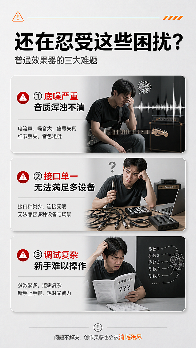 [商品] 本页为痛点页，无需产品图。
[画面] 目标：直击用户使用普通效果器的痛点，引发共鸣。构图：上下结构，顶部标题区，中部3个痛点卡片纵向排列，每个配场景化插图。背景：浅灰色背景，痛点卡片用浅灰底圆角卡片，左侧配红色警示小图标。阅读动线从上至下。
[视觉] 套系策略：风格=极简科技风商业摄影；标题字=现代无衬线粗黑体；正文字=简洁无衬线体；主色=深黑+浅灰；背景延展=基于浅灰做深浅层级渐变、细腻磨砂质感；强调色=活力橙+警示红，仅用于小面积图标和高亮文字；标题色=炭黑色；正文色=中灰色；组件=圆角痛点卡片、细线分隔、图标装饰；光影=平面柔光，卡片带轻微投影。
[文字] 顶部主标题「还在忍受这些困扰？」，副标题「普通效果器的三大难题」，3个痛点分别为：「① 底噪严重 音质浑浊不清」「② 接口单一 无法满足多设备」「③ 调试复杂 新手难以操作」，每个痛点配简短说明文字，文字全部横向排版。
[规格] 图片比例9:16竖版，4K分辨率，负向提示：避免变形、错字、文字过小、冷蓝背景、竖排文字、旋转文字、产品图出现。