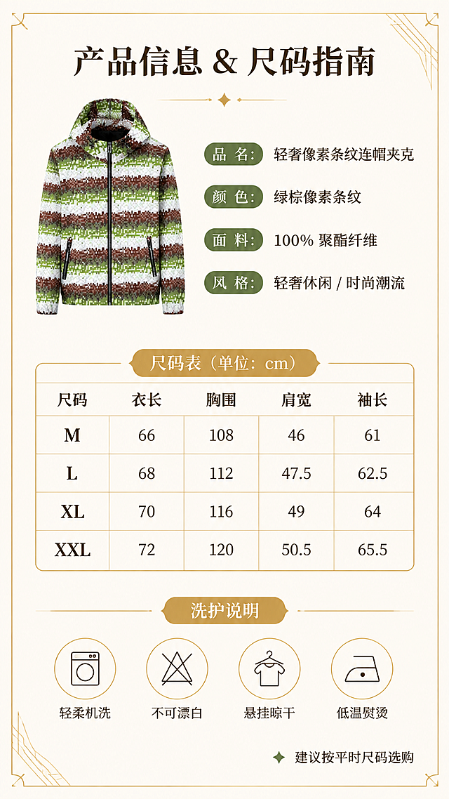 [第8张] 详情页产品信息-轻奢像素条纹连帽夹克尺码表与洗护说明。本张使用【图1】作为商品主体。
[氛围/风格] 简约轻奢信息卡风格，清晰易读，品质感，金色轻装饰。
[元素布局] 画面上方为夹克正面缩小图（占比约25%），置于左侧；右侧为产品基本信息文字；中间为尺码表格；下方为洗护说明图标区；背景为米白色+细金线边框+角落几何线条装饰；保持夹克外观与输入图一致。
[光影质感] 均匀柔和照明，整体明亮清晰，信息易读，产品图干净无阴影。
[配色色系] 全局底色 #FAF7F2 米白色；主色绿棕白像素条纹产品图；辅助色深棕文字、金色线条；点缀色绿色小标。
[视角构图] 上下分区布局，上产品+信息，中尺码表，下洗护说明，阅读动线清晰。
[文字版式] 版式为顶部产品+信息+中部尺码表+底部洗护。标题「产品信息 & 尺码指南」，衬线粗体居中；产品信息：品名/颜色/面料/风格；尺码表含M/L/XL/XXL四档，列出衣长/胸围/肩宽/袖长，表格用细金线；底部4个洗护图标+文字：轻柔机洗/不可漂白/悬挂晾干/低温熨烫；右下角加「建议按平时尺码选购」小字。
[比例分辨率] 9:16 竖版比例，2K分辨率，文字清晰可辨，高清画质。
[负向提示词] 表格错乱，文字模糊，颜色偏差，水印，产品图变形，信息排版混乱。