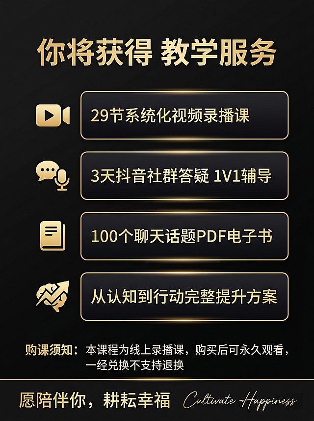 [主图 5] 成人沟通进阶课 购课权益转化主图
[氛围风格] 高端黑金专业课程主图，和整套主图风格保持完全统一
[画质] 商业设计质感，文字清晰锐利，画面干净高级，2k分辨率，超高清
[元素] 模块化权益清单设计，顶部大标题"你将获得 教学服务"，下方排列四个权益卡片：卡片一 29节系统化视频录播课，卡片二 3天抖音社群答疑 1V1辅导，卡片三 100个聊天话题PDF电子书，卡片四 从认知到行动完整提升方案，卡片为深色带金色边框，每个卡片搭配一枚金色图标。底部放置购课须知核心提醒：本课程为线上录播课，购买后可永久观看，一经兑换不支持退换，最下方放置 slogan "愿陪伴你，耕耘幸福" 搭配英文手写装饰 "Cultivate Happiness"，保持和整套主图一致的黑金高端质感
[光影] 深黑色背景，卡片和文字使用金色提亮，每个卡片光影均匀，整体对比清晰，突出权益信息
[配色] 主色调深黑色，辅助色金色，整套配色完全统一，深底亮字对比清晰
[视角构图] 纵向排版，四个权益卡片整齐排列，留白均匀，底部 slogan 突出品牌温度，整体构图饱满不拥挤
[文字版式] 顶部大标题大号加粗金色，权益卡片标题中号金色加粗，权益说明小号浅金色，层级分明对比清晰，排版对齐整齐，符合电商主图规范，文字清晰可辨
[比例分辨率] 3:4 比例，2k分辨率，文字清晰，超高清
[负向提示词] 变形，水印，文字错乱，背景杂乱，配色刺眼，遮挡信息，绝对化违禁词，联系方式，虚假承诺