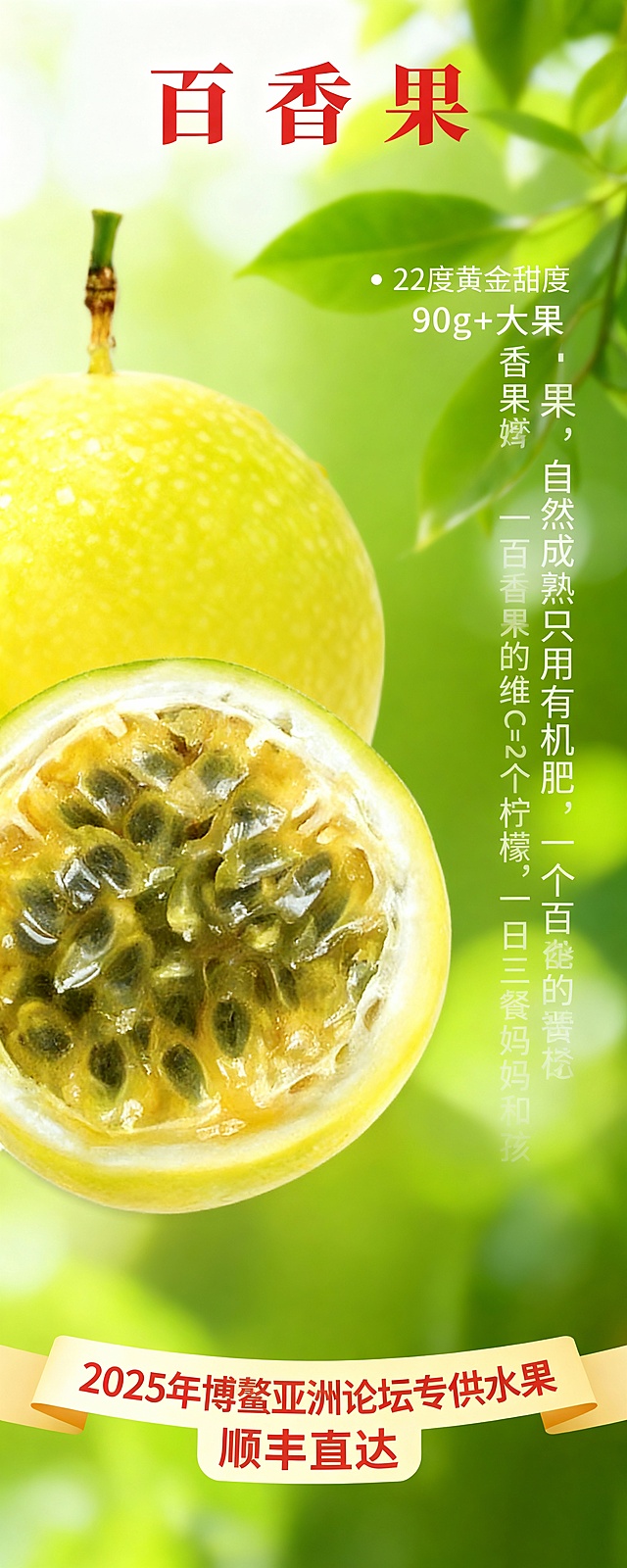 海报设计文案:
甜度:22度黄金甜度 90g+大果安全健康:自然成熟，只用有机肥。强化功能:"一个百香果的维C=2个柠檬"拓宽场景:一日三餐，妈妈和孩子都爱吃。
底部:2025年博鳌亚洲论坛专供水果顺丰直达