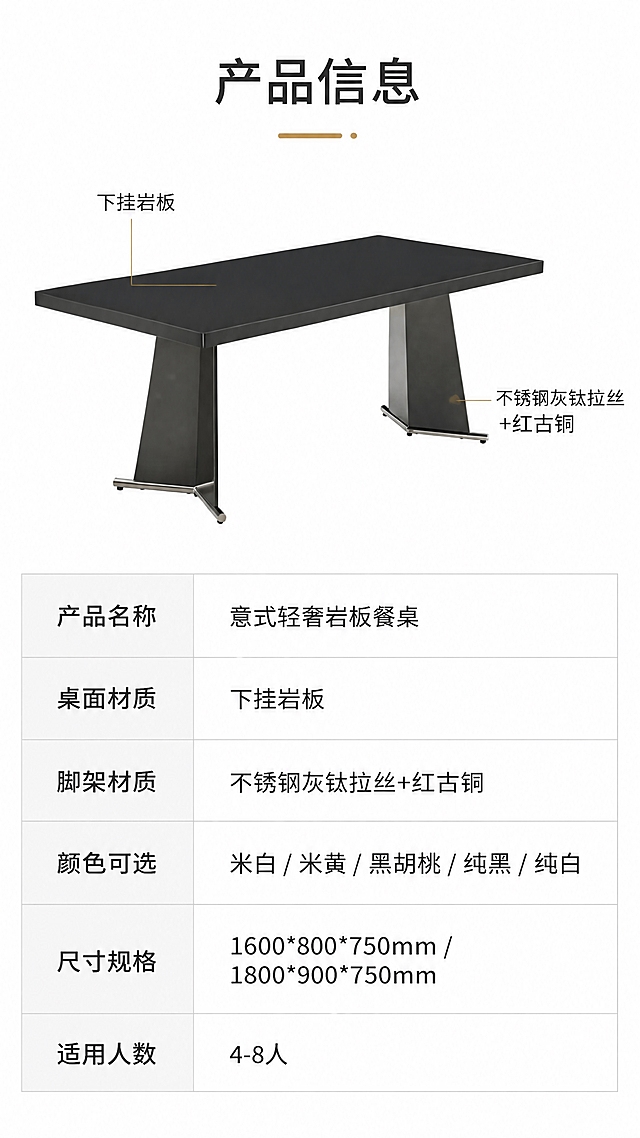 [第8张] 详情页产品信息-规格参数表收口页。本张使用【图1】左侧纯黑款餐桌作为参数示意主体。
[氛围/风格] 简约专业参数风，信息清晰规整，可信专业，商业摄影质感。
[元素布局] 上半部分为餐桌侧视全貌小图，占比约35%；下半部分为规整的参数表格；餐桌结构、颜色与输入图一致。
[光影质感] 均匀柔光，产品清晰，无多余阴影，突出参数表可读性。
[配色色系] 全局底色 #FFFFFF（纯白）；主色深灰文字；辅助色黑色产品、浅灰表格线、金色标题点缀。
[视角构图] 上下分区，上产品示意图+下参数表，阅读动线上→下。
[文字版式] 顶部标题「产品信息」；上半部分餐桌侧视图标注关键部位名称；下半部分参数表包含：产品名称「意式轻奢岩板餐桌」、桌面材质「下挂岩板」、脚架材质「不锈钢灰钛拉丝+红古铜」、颜色可选「米白/米黄/黑胡桃/纯黑/纯白」、尺寸规格「1600*800*750mm / 1800*900*750mm」、适用人数「4-8人」；表格规整，文字清晰。
[比例分辨率] 9:16竖版比例，4K分辨率，文字清晰可辨，高清画质。
[负向提示词] 参数错误，餐桌变形，文字模糊，水印，表格错乱，产品结构错误。
