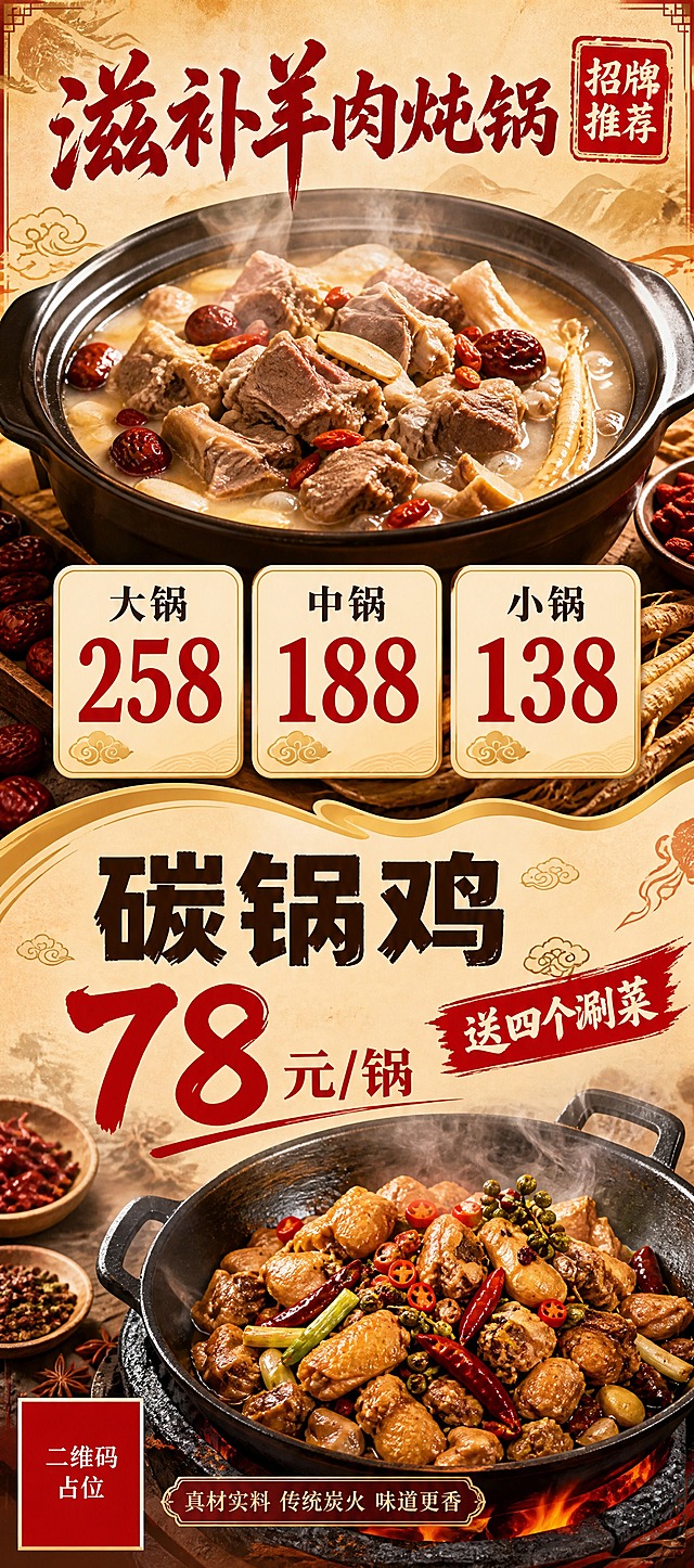 餐饮展架海报设计，80×180cm竖版长幅，上下两区分层布局。上半区（约占55%）：滋补羊肉炖锅主题，一大锅热气腾腾的羊肉炖锅实物图作为主视觉，汤色浓郁、羊肉块饱满、红枣枸杞党参等滋补配料点缀，热气升腾，暖光侧打，食欲感强。主标题大字"滋补羊肉炖锅"，书法毛笔字体，深红色。下方三档价格横向排列，三个圆角卡片分别写"大锅 258""中锅 188""小锅 138"，价格数字大红色加粗醒目，字号是菜名的2倍。右上角红色印章"招牌推荐"。下半区（约占45%）：碳锅鸡主题，一大锅碳锅鸡实物图，鸡肉金黄、辣椒花椒点缀、铁锅盛装，烟火气十足。标题大字"碳锅鸡"，粗黑体深棕色。价格"78元/锅"大红色超大字号，右侧配红色角标"送四个涮菜"。中间用金色波浪分割线分隔上下两区。整体配色：暖橙米黄底色+深红+金色点缀，国潮餐饮风格，宣纸纹理背景，祥云小元素装饰。版式精美，信息层级分明，所有文字清晰可读。画面中必须完整呈现以下文字信息："滋补羊肉炖锅"、"大锅 258"、"中锅 188"、"小锅 138"、"碳锅鸡"、"78元/锅"、"送四个涮菜"。画面中所有数字必须精确渲染，不得错位、遗漏或编造。画面中所有信息区域、价格卡片必须填充完整合理内容，不得出现空白框、空白占位、横线待填写区域，确保是完整可用的成品海报。画面中所有二维码区域使用纯色方块占位符呈现，方块中央标注"二维码占位"文字，严禁生成任何可识别的二维码图案。