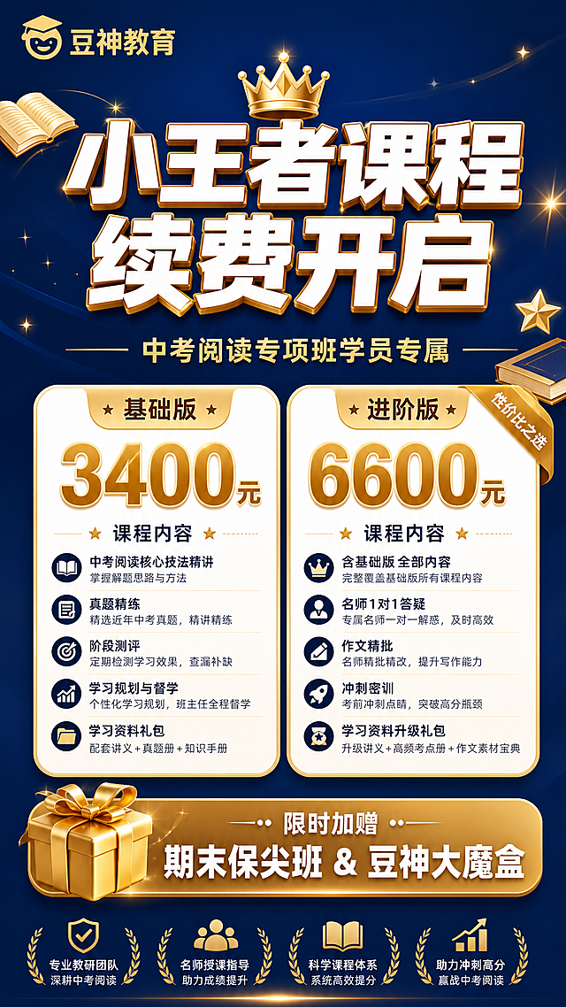 一张竖版教育续费促销海报，深蓝+金色+白色高端大气配色，教育行业风格。背景为深蓝色渐变，点缀金色书本、皇冠、星光元素，顶部放置"豆神教育"品牌名。

画面顶部：左上角"豆神教育"金色品牌标识。

画面上部居中：超大主标题"小王者课程 续费开启"，白色粗体大字，带金色渐变描边效果，视觉焦点；下方副标题"中考阅读专项班学员专属"，金色小字，配金色横线装饰。

画面中部：两档价格卡片并排展示，左右对称。
  左卡：白色圆角卡片，顶部金色标题"基础版"，中间超大金色数字"3400元"，下方小字标注课程内容（中考阅读核心技法精讲、真题精练、阶段测评等典型课程内容），卡片内容完整填充。
  右卡：白色圆角卡片，顶部金色标题"进阶版"，右上角金色角标写着"性价比之选"，中间超大金色数字"6600元"，下方小字标注课程内容（含基础版全部内容+名师1对1答疑+作文精批+冲刺密训等），卡片内容完整填充。

画面下部：赠课标注区，金色渐变底条，左侧配金色礼盒图标，右侧文字"限时加赠 期末保尖班 & 豆神大魔盒"，白色字体突出。

整体排版清晰，文字层级分明，四周留足安全边距，适合朋友圈和家长群转发。画面中所有信息区域、套餐卡片必须填充完整合理的内容，不得出现空白框或占位。画面中所有数字必须精确渲染，不得错位、遗漏或编造。画面中不包含任何二维码模块。