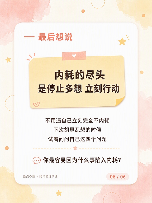 小红书笔记内页，3:4竖版，元气马卡龙活泼治愈风，版式精美，小红书笔记封面质感，信息层级清晰。画面比例1080×1440px（3:4）。背景层：奶杏暖白底色#FFF8F2，四角加淡粉、鹅黄色柔化水彩晕染，零散点缀浅橘小圆点、虚线圆圈、迷你星星装饰。主体：纯白色大圆角卡片（圆角24px），加极淡柔化外阴影，悬浮居中，四周留白均匀。卡片顶部模块标题：元气橘粉色#F28B7C「最后想说」，左侧配一条同色短横线。卡片居中：浅鹅黄色#FFE8B8便签卡片，便签内金句深棕灰色#3A2E2A 24号粗体居中，分两行「内耗的尽头」「是停止多想 立刻行动」。便签卡片下方正文：暖棕灰色#6B5B5B 19号居中，三行文字「不用逼自己立刻完全不内耗」「下次胡思乱想的时候」「试着问问自己这四个问题」。卡片底部互动提问：暖棕灰色#6B5B5B 20号居中「💬 你最容易因为什么事陷入内耗？」。卡片左下角小字：浅灰棕色15号「语点心理・陪你梳理情绪」。卡片右下角：浅粉橘底色#FFE5DE + 元气橘粉字#F28B7C的页码「06 / 06」。字体统一为思源黑体。整体氛围：活泼治愈、温暖元气，克制不杂乱。画质：高清细腻，文字完整处于安全区内不可裁切。