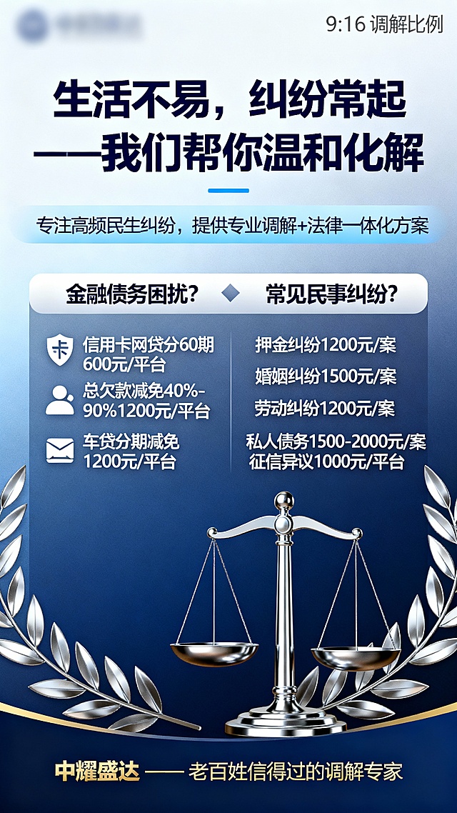 对话属性



主标题： 生活不易，纠纷常起——我们帮你温和化解
副标题： 专注高频民生纠纷，提供专业调解+法律一体化方案
核心服务：
🔹 金融债务困扰？
信用卡、网贷欠款本金最长分60期还款600元/平台
信用卡、网贷总欠款减免40%-90%还款1200元/平台
车贷分期/本金减免还款1200元/平台
🔹 常见民事纠纷？
押金纠纷:1200元/案
婚姻纠纷:1500元/案
劳动纠纷:1200元/案
私人债务纠纷:1500-2000元/案
征信异议:1000元/平台
品牌落款： 中耀盛达 —— 老百姓信得过的调解专家
根据以上信息，设计一张9：16的海报