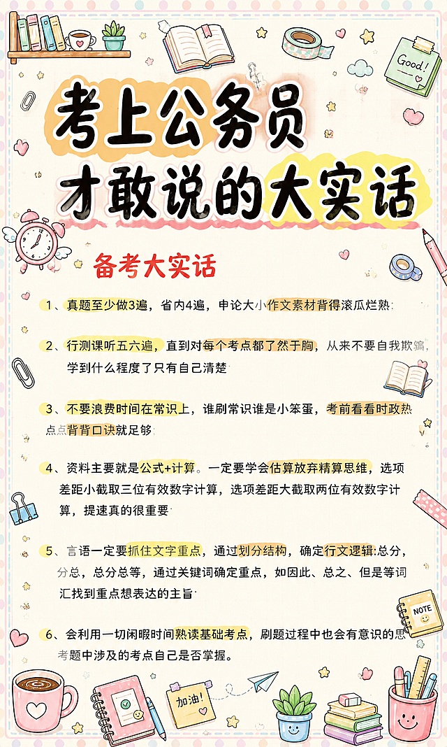 小红书笔记大字封面，插图大字，马卡龙手账涂鸦风格，版式精美，小红书笔记封面质感，适合信息流点击。版式骨架、分区比例、色调体系与参考图保持一致（相似度约70%），文案与内容换为用户本次内容。主标题必须完整呈现且为画面视觉中心，逐字锁定：「考上公务员才敢说的大实话」。主标题字号占画面约50%视觉权重，清晰可读，不得增删改字，主标题需要更明显的处理，使用粗黑手写马克笔字体，加马卡龙色高亮底框突出。副标题/小标题：「备考大实话」，红色手写体。保留图中所有正文文字内容不变，逐字完整保留：1、真题至少做3遍，省内4遍，申论大小作文素材背得滚瓜烂熟；2、行测课听五六遍，直到对每个考点都了然于胸，从来不要自我欺骗，学到什么程度了只有自己清楚；3、不要浪费时间在常识上，谁刷常识谁是小笨蛋，考前看看时政热点背背口诀就足够；4、资料主要就是公式+计算。一定要学会估算放弃精算思维，选项差距小截取三位有效数字计算，选项差距大截取两位有效数字计算，提速真的很重要；5、言语一定要抓住文字重点，通过划分结构，确定行文逻辑:总分，分总，总分总等，通过关键词确定重点，如因此、总之、但是等词汇找到重点想表达的主旨；6、会利用一切闲暇时间熟读基础考点，刷题过程中也会有意识的思考题中涉及的考点自己是否掌握。重点关键词保留原有黄色/浅棕色高亮标记不变。背景：浅米色笔记纸+浅灰色细网格点纹理，与参考图风格一致。添加浅马卡龙色波点背景边框，四角有文具类小装饰。装饰：在文字周围空白区域添加密集但不杂乱的马卡龙色手绘小涂鸦，涂鸦元素包括文具（铅笔、橡皮、胶带、回形针、便签本、书签）、咖啡杯、星星、爱心、小书本、盆栽、纸飞机等，涂鸦大小适中，占据整张图片约三分之一的面积，所有涂鸦均不得遮挡原文文字内容，分布在画面边缘和文字间隙处。整体风格与参考图的马卡龙手账涂鸦风格完全一致，色彩柔和粉嫩，线条圆润可爱。整体氛围：治愈系备考手账风，清新可爱，信息层级清晰。画质：高清细腻，主标题与背景强对比，文字完整处于安全区内不可裁切，四周留安全边距。图生图：严格使用用户上传图片，【图1】= 待装饰的正文底图，保留全部文字内容；【图4】= 风格参考图，参考其马卡龙手账涂鸦风格、边框、装饰元素类型与配色。