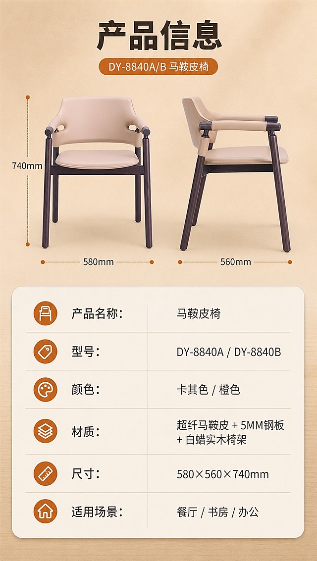 [商品] 使用【图1】DY-8840A/B马鞍皮椅（卡其色款正侧视）；保留整体结构、比例、材质和颜色；用于参数页产品示意。
[画面] 目标：产品信息参数页，规格参数收口。构图：上下分区型，上半约40%产品正侧视示意+尺寸引线，下半约60%参数表格。主体位置：上半区椅子侧视，产品占上半区约60%。景别：中景，完整椅子+尺寸标注。前中后景：前景参数表格，中景椅子+尺寸引线，后景浅暖棕色纯色背景。阅读动线：顶部标题→产品示意→参数表格。
[视觉] 套系策略：风格=现代中古风高级商业摄影；标题字=思源黑体粗体；正文字=思源黑体常规；主色=暖棕卡其；背景延展=基于暖棕卡其做深浅层级、同色渐变和细腻木纹/哑光墙面质感；强调色=焦糖橙，仅用于小面积图标、引线和标签；标题色=深炭棕；正文色=中暖灰；组件=圆角浅底信息卡、细线引线、胶囊形卖点框；光影=正上方柔光，产品清晰无重影。
[文字] 顶部标题「产品信息」（4字）。上半区椅子标注关键尺寸线：总高740mm、坐宽580mm、坐深560mm。下半区参数表（横向排版，清晰可读）：
产品名称：马鞍皮椅
型号：DY-8840A / DY-8840B
颜色：卡其色 / 橙色
材质：超纤马鞍皮 + 5MM钢板 + 白蜡实木椅架
尺寸：580×560×740mm
适用场景：餐厅 / 书房 / 办公
文字全部横向排版，表格清晰，手机端可读。
[规格] 图片比例9:16竖版，4K分辨率，负向提示：避免变形、错字、文字过小、冷蓝/冷灰背景、椅子结构改变、参数错误、竖排文字。