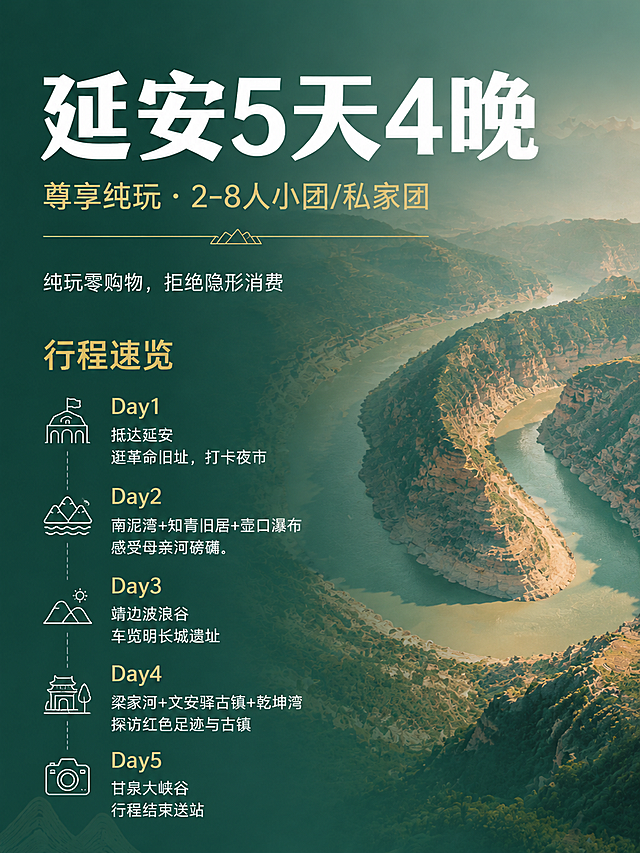 小红书图文笔记封面首图，延安5天4晚尊享纯玩团主题，青绿山水国风风格，与参考图画风完全一致，乾坤湾黄河峡谷实景基底，整体青绿色调，高端简约质感，干净高级，国风年轻化潮流，符合年轻人审美。画面右侧为黄河乾坤湾峡谷实景大图，青绿色调，山水壮丽，左侧青绿渐变背景文字区，与参考图画风一致。主视觉超大加粗白色粗体大字，非常醒目："延安5天4晚"。主标题下方金色大字："尊享纯玩 · 2-8人小团/私家团"。中间一条细金色装饰线，线中间有小山峰装饰图案。一行白色小字："纯玩零购物，拒绝隐形消费"。行程速览标题金色粗体："行程速览"。下方5天行程纵向排列，每天配白色线描图标，Day数字金色突出，白色文字：

🏛️ Day1 抵达延安
逛革命旧址，打卡夜市

🌊 Day2 南泥湾+知青旧居+壶口瀑布
感受母亲河磅礴

🏜️ Day3 靖边波浪谷
车览明长城遗址

🏞️ Day4 梁家河+文安驿古镇+乾坤湾
探访红色足迹与古镇

📷 Day5 甘泉大峡谷
行程结束送站

整体青绿山水国风风格，右实左虚构图，乾坤湾峡谷实景基底，高端简约质感，构图简洁留白充足，无繁杂多余装饰，国风潮流年轻化，3:4竖版构图，ins风高级感，与参考图画风高度统一