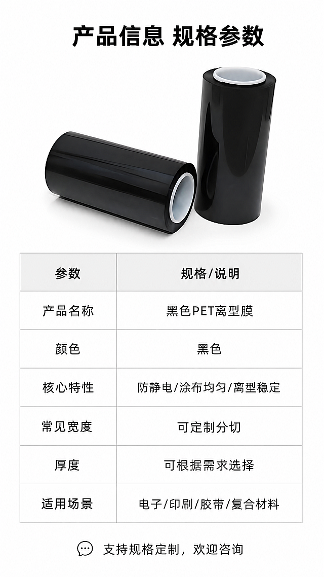 [第8屏] 规格参数与产品信息，黑色PET离型膜详情页收尾。本屏使用【图4】作为产品展示。[氛围/风格] 简洁参数页，白底表格排版，清晰明了，专业工业风。[元素布局] 顶部放置产品小图，左下角产品图【图4】展示，右侧为规格参数表格，表格分两列，参数名和参数值，底部标注采购咨询提示。保持产品黑色PET外观结构与原图一致，产品图占比约25%，不遮挡表格。[光影质感] 均匀柔和光线，产品清晰，表格线条干净，文字锐利易读。[配色色系] 全局底色：#FFFFFF（纯白）；表格表头浅灰色，内容白色，线条浅灰，文字黑色。[视角构图] 上图下表，竖版纵向排版，信息紧凑清晰，符合移动端阅读。[文字版式] 顶部标题「产品信息 规格参数」，黑色加粗居中；参数表格包含：产品名称「黑色PET离型膜」、颜色「黑色」、核心特性「防静电/涂布均匀/离型稳定」、常见宽度「可定制分切」、厚度「可根据需求选择」、适用场景「电子/印刷/胶带/复合材料」，所有参数清晰对齐排版，底部小字提示「支持规格定制，欢迎咨询」。[比例分辨率] 9:16竖版，4K分辨率，文字清晰可辨。[负向提示词] 表格错乱，文字重叠，产品变形，颜色偏差，水印，极限词。