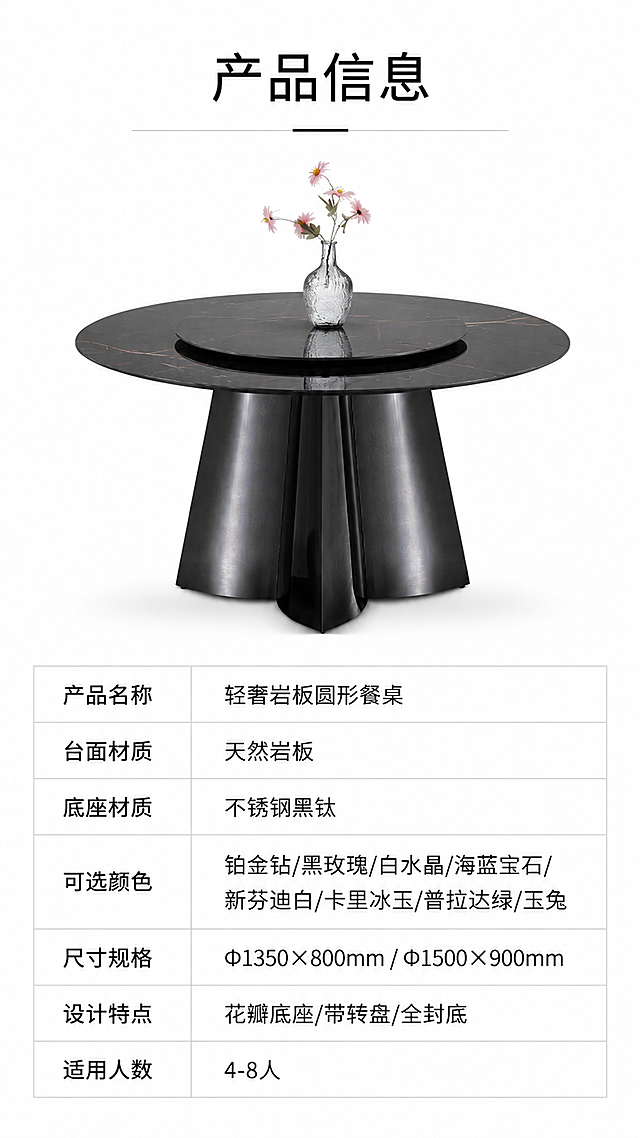 [第8张] 详情页产品信息页-规格参数表收口。本张使用【图1】作为商品主体，展示黑玫瑰色餐桌正视图+参数表。
[氛围/风格] 专业严谨，信息清晰，产品参数页风格，简约白底。
[元素布局] 画面上半部分为黑玫瑰色岩板餐桌正视图，占比约45%，餐桌居中展示，黑玫瑰深灰带玫瑰金纹理台面，不锈钢黑钛花瓣底座清晰可见；下半部分为规格参数表格区域；背景为纯白色；产品结构、造型与输入图完全一致。
[光影质感] 正面均匀柔光，产品清晰明亮，底部柔和投影，整体干净专业。
[配色色系] 全局底色纯白#FFFFFF；主色黑玫瑰岩板+黑钛金属；辅助色浅灰表格线、深灰文字、黑色标题。
[视角构图] 上下分区布局，上产品下参数，阅读动线顶部标题→中部产品→底部参数表。
[文字版式] 顶部居中标题「产品信息」；下方参数表包含以下字段：产品名称「轻奢岩板圆形餐桌」、台面材质「天然岩板」、底座材质「不锈钢黑钛」、可选颜色「铂金钻/黑玫瑰/白水晶/海蓝宝石/新芬迪白/卡里冰玉/普拉达绿/玉兔」、尺寸规格「Φ1350×800mm / Φ1500×900mm」、设计特点「花瓣底座/带转盘/全封底」、适用人数「4-8人」；表格为浅灰线框，文字左对齐，清晰可读。
[比例分辨率] 9:16竖版比例，4K分辨率，文字清晰可辨，高清画质。
[负向提示词] 参数错误，产品变形，表格模糊，水印，文字过小，背景杂乱，结构错误。