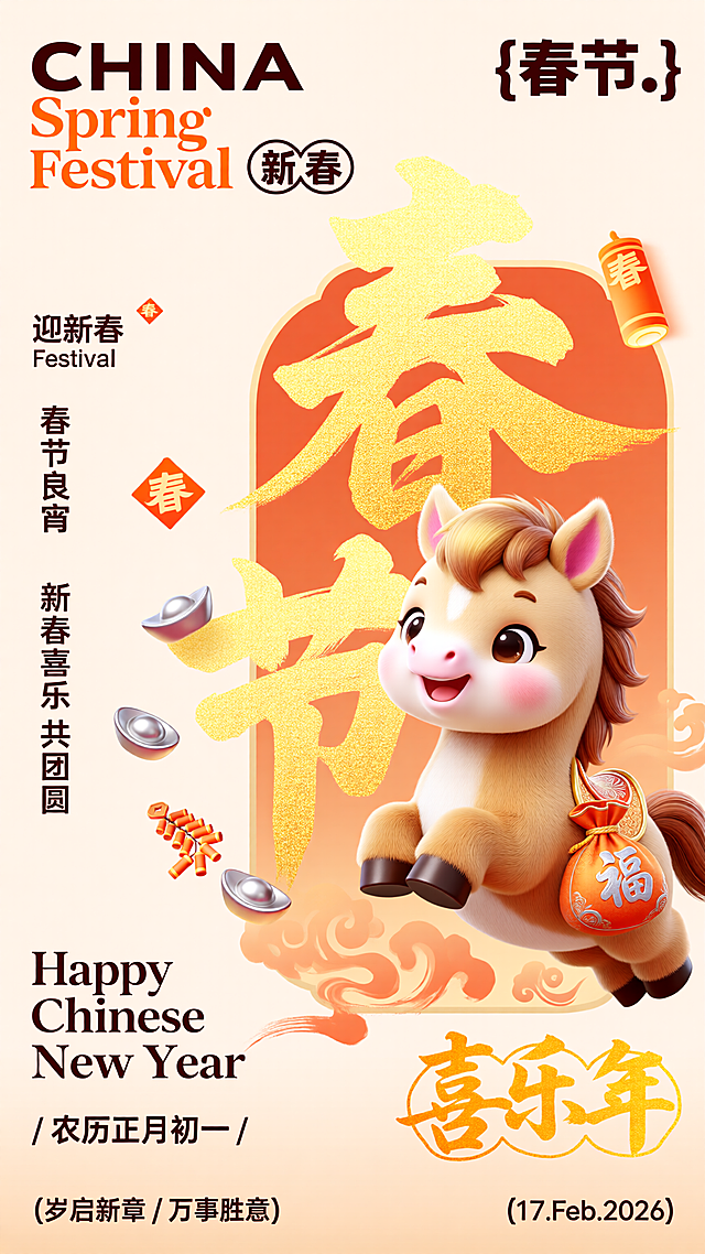 [海报主题] 马年新春祝福宣传海报[氛围 / 风格] 国潮温馨风格 + 3D 亮金质感，暖融融喜庆氛围[画面元素] 主体是 1 只 Q 版小马 IP，圆滚滚的浅棕身躯，头顶金渐变鬃毛，耳朵竖起带粉色内耳，眼睛弯成月牙带笑意，四肢呈跳跃姿态，身上披着橙底金边的鞍鞯，鞍鞯上挂着绣有银色 “福” 字的橙色小布袋；背景是大尺寸亮金书法字体 “春节”，笔触带细腻颗粒质感，字体周围环绕橙色渐变祥云纹；右上方有橙色圆筒状春字装饰，左侧有散落的银色元宝、橙色小鞭炮串，底部有橙色渐变书法笔触装饰，橙色菱形春字贴点缀在背景空隙[配色色系] 主色调：暖橙色、亮金色；辅助色：浅棕色、银色[视角构图] 平视视角，主体偏右构图[文字设计] 顶部右侧 “CHINA”，深棕粗体无衬线字体，下方 “Spring Festival”，橙色花体字体，旁侧深棕圆形框内写 “新春”；顶部左侧 “{春节。}”，深棕粗体无衬线字体；画面左侧竖排文字 “迎新春 / Festival”“春节良宵”“新春喜乐 共团圆”，深棕宋体字体；底部右侧 “Happy Chinese New Year”，深棕花体字体，下方 “/ 农历正月初一 /”，深棕宋体字体；底部左侧 “喜乐年”，亮金书法字体配圆形边框；最底部 “(岁启新章 / 万事胜意)”，深棕宋体字体，左侧 “(17.Feb.2026)”，深棕花体字体[版式排版] 主体 Q 版小马位于画面中下部偏右，亮金 “春节” 大字占据中上部偏左，顶部左右调换英文与主题标注位置，左侧竖排辅助文案，底部左右调换新年祝福与日期位置，装饰元素对应调整分布，整体左右元素错位布局，营造温馨喜庆的新春氛围