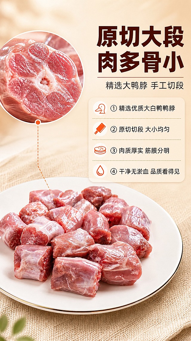 [商品] 使用【图1】白盘装冰鲜鸭脖正视图；保留鸭脖切段形态、粉红色肉质、白色筋膜纹理、白瓷金边盘外观；增强肉质新鲜光泽，使每块鸭脖切面更清晰，纹理更分明，不改变鸭脖数量和摆放结构。
[画面] 目标：原料品质展示，强调精选大鸭脖原切切段。构图：左图右文，左侧产品主体占画面55%，右侧信息区占画面45%；主体为白盘装满切段鸭脖的正面特写，鸭脖切面朝向镜头展示肉质厚度；背景为浅暖米色渐变，底部铺一层浅色麻布纹理增加层次；画面左上角放大展示一块鸭脖切面的微距细节（占画面约25%），突出肉质纹理和骨髓。
[视觉] 套系策略：风格=生鲜食材商业摄影风，温馨家常烟火气；标题字=粗黑体，厚重有力；正文字=常规黑体，清晰易读；主色=浅暖米杏色；背景延展=基于浅暖米杏做深浅渐变、同色系层次和细腻哑光/麻布质感；强调色=暖橙红色，仅用于小面积图标、引线和标签点缀；标题色=深棕红色；正文色=深暖灰色；组件=圆角浅底信息卡、细线引线、小图标点缀；光影=左前侧暖柔光，肉质表面有自然高光。
[文字] 右侧顶部主标题"原切大段 肉多骨小"，副标题"精选大鸭脖 手工切段"；下方分4行短卖点："① 精选优质大白鸭鸭脖""② 原切切段 大小均匀""③ 肉质厚实 筋膜分明""④ 干净无淤血 品质看得见"；配小图标辅助；所有文字横向排版，字号保证手机端清晰可读。
[规格] 图片比例9:16竖版，4K，避免变形、错字、文字过小、冷蓝/冷灰背景、肉色发灰、鸭脖结构改变。