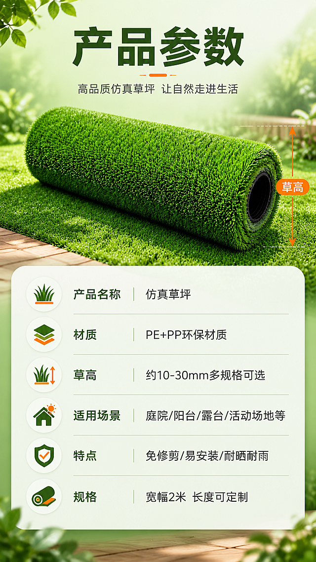 [商品] 使用【图1】仿真草坪产品；保留绿色草丝颜色、卷装形态、草丝密度与质感。
[画面] 页面目标：产品信息参数收口，最后一张。构图：上方草坪卷产品展示图，下方参数表格，顶部主标题。景别：产品展示+参数表。前中后景：前景参数信息卡层，中景草坪卷产品图，后景浅绿渐变背景。产品图位于上半部分，呈卷装斜放，旁边标注草高示意线。
[视觉] 套系策略：风格=自然清新户外商业摄影风；标题字=粗黑体现代无衬线；正文字=简洁无衬线体；主色=翠绿色；背景延展=基于翠绿色做深浅层级、同色渐变与自然植物/木质纹理质感；强调色=暖橙色，仅用于小面积图标、引线和标签；标题色=深墨绿；正文色=深灰；组件=圆角浅底信息卡、细线引线、圆形icon；光影=柔和均匀布光，产品清晰。
[文字] 顶部主标题"产品参数"。参数表包含：产品名称「仿真草坪」、材质「PE+PP环保材质」、草高「约10-30mm多规格可选」、适用场景「庭院/阳台/露台/活动场地等」、特点「免修剪/易安装/耐晒耐雨」、规格「宽幅2米 长度可定制」。参数表用浅底卡片呈现，文字全部横排，清晰易读。
[规格] 图片比例9:16竖版，4K，避免变形、错字、文字过小、冷蓝灰背景、草丝颜色改变、参数虚构精确数值。