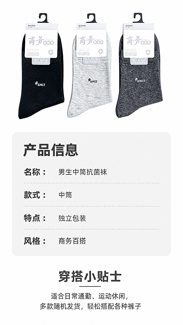 [第5屏] 规格选购与穿搭提示屏-男生中筒袜产品信息页。本屏使用【图1】全家福袜子在画面顶部展示。
[氛围/风格] 信息清晰规整，简约实用的选购指南风格。
[元素布局] 画面顶部横向展示3只不同颜色的袜子小图，保留原色和包装，占据画面上方20%。下方区域分两部分：上半部分参数信息卡，下半部分穿搭提示，整体排版宽松清晰不拥挤，背景干净留白合理。
[光影质感] 均匀柔和光，所有文字和产品清晰可见，无过暗过曝光区域。
[配色色系] 全局底色 #ffffff，袜子保持原有颜色，信息卡浅灰底深灰文字，整体清爽干净。
[视角构图] 从上到下信息排版，商品展示-参数-建议，符合竖屏浏览逻辑，信息层级清晰。
[文字版式] 参数区标题“产品信息”加粗，下方分条列出：名称：男生中筒抗菌袜，款式：中筒，特点：独立包装，风格：商务百搭，文字排版整齐清晰。下方穿搭提示区标题“穿搭小贴士”，文字内容“适合日常通勤、运动休闲，多款随机发货，轻松搭配各种裤子”，字号适中，手机端清晰可读。
[比例分辨率] 9:16竖版比例，4K分辨率，文字清晰。
[负向提示词] 排版杂乱，文字过小，颜色偏差，袜子变形，水印，极限用词。