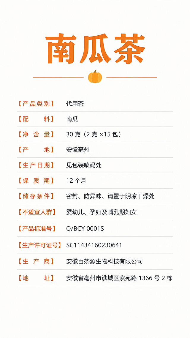 纯文字产品信息图，竖版排版，干净简约的现代设计风格，白色背景，深灰色和暖橙色文字搭配，清晰的层级结构。顶部是产品名称“南瓜茶”大标题，下方依次整齐排列以下完整产品信息文字：
【产品类别】代用茶
【配　料】南瓜
【净含量】30 克（2 克 ×15 包）
【产　地】安徽亳州
【生产日期】见包装喷码处
【保质期】12 个月
【储存条件】密封、防异味、请置于阴凉干燥处
【不适宜人群】婴幼儿、孕妇及哺乳期妇女
【产品标准号】Q/BCY 0001S
【生产许可证号】SC11434160230641
【生产商】安徽百茶源生物科技有限公司
【地　址】安徽省亳州市谯城区紫苑路 1366 号 2 栋

所有文字清晰可读，排版整齐有序，有适当的行间距和留白，整体视觉舒适专业，适合作为产品信息展示图。