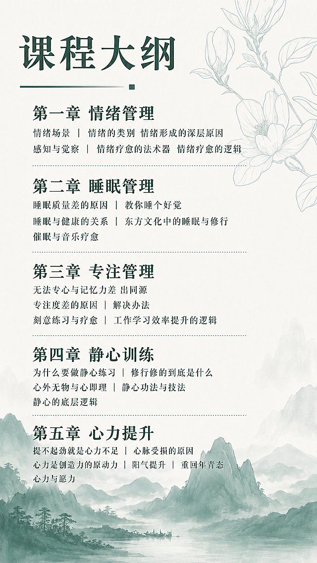 「图片1」继续按这个背景生成课程大纲  
第一章  情绪管理
情绪场景｜情绪的类别｜情绪形成的深层原因｜感知与觉察｜情绪疗愈的法术器｜情绪疗愈的逻辑

第二章  睡眠管理
睡眠质量差的原因｜教你睡个好觉｜睡眠与健康的关系｜东方文化中的睡眠与修行｜催眠与音乐疗愈

第三章  专注管理
无法专心与记忆力差事出同源｜专注度差的原因｜解决办法｜刻意练习与疗愈｜工作学习效率提升的逻辑

第四章  静心训练
为什么要做静心练习｜修行修的到底是什么｜心外无物与心即理｜静心功法与技法｜静心的底层逻辑

第五章  心力提升
提不起劲就是心力不足｜心脉受损的原因｜心力是创造力的原动力｜阳气提升｜重回年青态｜心力与愿力