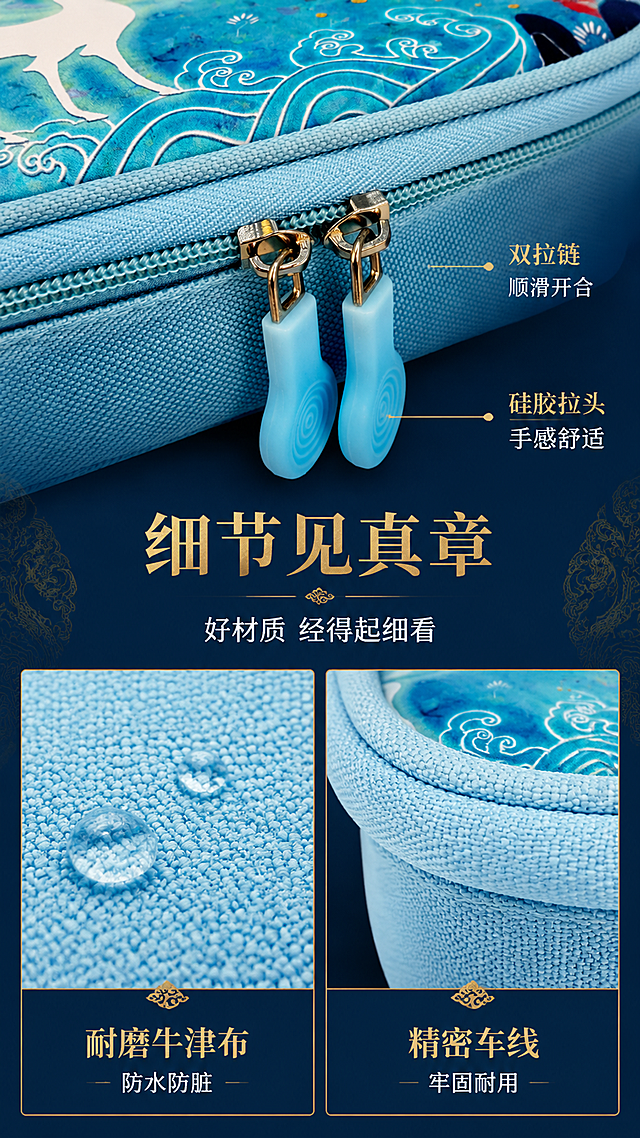 [第3屏] 细节材质-双拉链与面料工艺微距展示。本屏使用【图3】作为拉链细节特写主体。
[氛围/风格] 精致微距质感，国潮细节美学，高级商业摄影。
[元素布局] 画面上半部分为双拉链头微距特写，占比约40%，清晰展示金属拉链齿、硅胶拉头纹理、车线工艺；下半部分左右分栏，左侧展示牛津布面料纹理微距，右侧展示包边缝制工艺；背景为深青蓝色渐变，点缀金色敦煌花纹暗纹；拉链、面料、颜色与输入产品图完全一致。
[光影质感] 侧光打亮拉链金属质感与布料纹理，高光细腻，阴影柔和，微距景深效果，突出材质细节与工艺品质。
[配色色系] 全局底色 #0F2A44 深青蓝；主色青蓝、浅蓝；辅助色金色、银白金属色。
[视角构图] 微距特写视角，上下分栏+底部双格拼图，阅读动线上部主图 → 中部标题 → 底部细节分栏。
[文字版式] 中部主标题「细节见真章」，副标题「好材质 经得起细看」；上半部分拉链旁引线标注「双拉链顺滑开合」「硅胶拉头 手感舒适」；底部左格标注「耐磨牛津布 防水防脏」，右格标注「精密车线 牢固耐用」；文字用金色与白色搭配，宋体标题+黑体正文。
[比例分辨率] 9:16 竖版比例，4K 分辨率，文字清晰可辨，高清画质。
[负向提示词] 拉链变形，布料纹理模糊，颜色偏差，文字错乱，水印，工艺细节缺失。