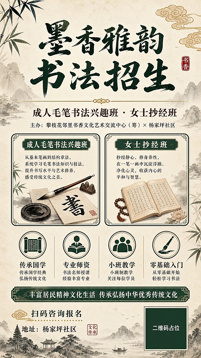 中式国学风竖版课程招生海报，9:16比例，宣纸米黄色背景，水墨山水淡墨晕染做底纹，整体氛围典雅宁静、书香古韵。

画面顶部居中：超大书法字体主标题"墨香雅韵 书法招生"，墨绿近黑色，毛笔笔触苍劲有力，下方配金色细线分隔。

主标题下方：副标题"成人毛笔书法兴趣班 · 女士抄经班"，深棕色宋体，字号适中。

副标题下方：一行小字"主办：攀枝花邻里书香文化艺术交流中心（筹）× 杨家坪社区"，深灰色，字号较小。

画面中部偏上：左右对称布置两个课程卡片，左侧卡片标题"成人毛笔书法兴趣班"，右侧卡片标题"女士抄经班"，卡片为米白底配墨绿色细边框，圆角，卡片内有简短课程介绍文字和毛笔/经书小图标装饰。

两张课程卡片下方：课程亮点区域，4个横向排列的圆形图标标签，分别是"传承国学""专业师资""小班教学""零基础入门"，墨绿色图标配米色底，下方配对应文字说明。

画面中下部：一条墨绿色横幅，内有白色文字"丰富居民精神文化生活 传承弘扬中华优秀传统文化"。

画面底部：右下角放置一个正方形二维码占位符（纯色方块，中央标注"二维码占位"文字），左下角配文字"扫码咨询报名"和"地址：杨家坪社区"。

装饰元素：画面角落点缀水墨竹叶、祥云纹、毛笔笔尖、印章图案，整体配色以米色、墨绿、金色为主，古朴典雅。

版式精美，层级分明，四周留足安全边距，所有文字清晰可读。

画面中所有信息区域、课程卡片、亮点列表必须填充完整合理的内容，不得出现空白框、空白占位、横线待填写区域、空列表项、空单元格。

画面中所有二维码区域使用纯色方块占位符呈现，方块中央标注"二维码占位"文字，严禁生成任何可识别的二维码图案。