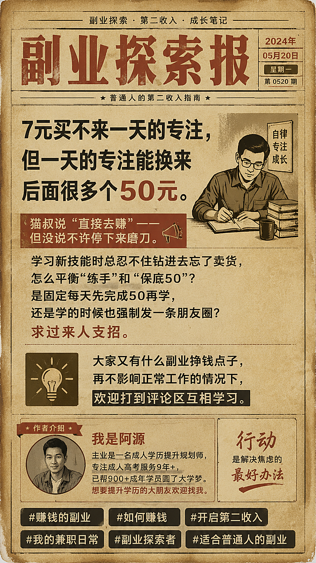 复古怀旧风格图文海报，作者介绍：我是阿源，主业是一名成人学历提升规划师，专注成人高考服务9年+，已帮900+成年学员圆了大学梦。想要提升学历的大朋友欢迎找我。正文：7元买不来一天的专注，但一天的专注能换来后面很多个50元。猫叔说“直接去赚”——但没说不许停下来磨刀。学习新技能时总忍不住钻进去忘了卖货，怎么平衡“练手”和“保底50”？ 是固定每天先完成50再学，还是学的时候也强制发一条朋友圈？求过来人支招。大家又有什么副业挣钱点子，再不影响正常工作的情况下，欢迎打到评论区互相学习。底部带标签：#赚钱的副业 #如何赚钱 #开启第二收入 #我的兼职日常 #副业探索者 #适合普通人的副业，做旧纸张背景，老报纸排版风格，暖黄褪色色调，复古文字排版