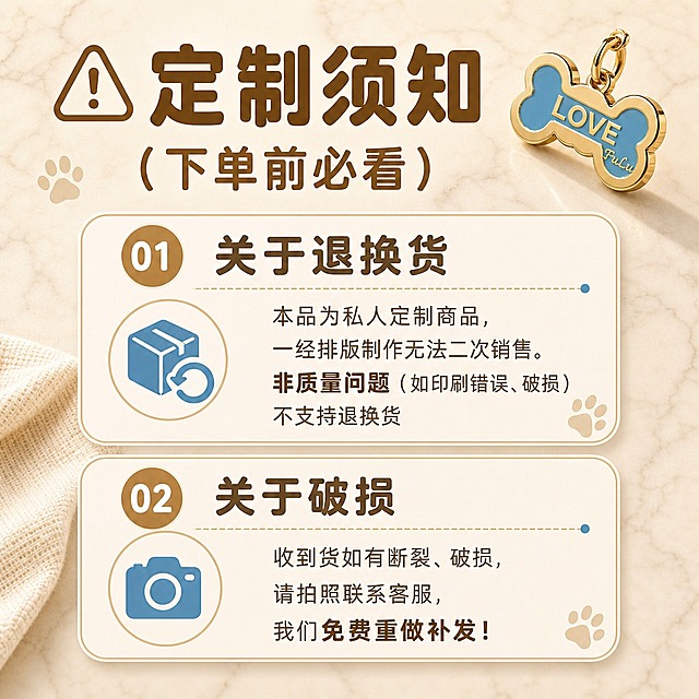 [商品] 使用【图2】金色骨头造型珐琅狗牌，蓝色珐琅面刻LOVE和FuLu，金色金属边框带挂环；保留产品结构、颜色、材质、刻字内容；右上角小尺寸展示产品作为装饰元素。
[画面] 页面目标：定制须知说明页，告知下单前注意事项。构图：顶部大标题+右上角小产品图，下方两个圆角信息卡纵向排列，分别对应退换货和破损说明；信息卡占画面约70%宽度，居中排布；阅读动线从上到下：标题→第1条→第2条；背景为浅米色大理石纹理，左下角点缀织物一角。
[视觉] 套系策略：风格=温馨治愈宠物商业摄影风；标题字=圆润粗黑体；正文字=圆角无衬线体；主色=暖米杏+浅棕；背景延展=基于暖米杏做深浅层级、同色渐变和细腻大理石/织物质感；强调色=雾霾蓝，仅用于小面积图标、引线、标签；标题色=深棕褐色；正文色=中暖棕；组件=圆角浅底信息卡、虚线引线、爪印装饰元素；光影=柔和顶光，信息卡有轻微投影增加层次。
[文字] 顶部左侧大标题「定制须知（下单前必看）」，左侧配警告三角图标，右上角配小型狗牌产品图；第1条信息卡：圆形序号「01」+标题「关于退换货」，左侧蓝色退换货图标，右侧文字「本品为私人定制商品，一经排版制作无法二次销售。非质量问题（如印刷错误、破损）不支持退换货」；第2条信息卡：圆形序号「02」+标题「关于破损」，左侧蓝色相机图标，右侧文字「收到货如有断裂、破损，请拍照联系客服，我们免费重做补发！」；文字全部横向排版，重点词加粗高亮；手机端清晰可读。
[规格] 图片比例1:1正方形，4K分辨率，负向提示：避免变形、错字、文字过小、冷蓝背景、产品颜色改变、竖排文字、旋转文字、信息卡溢出画面。