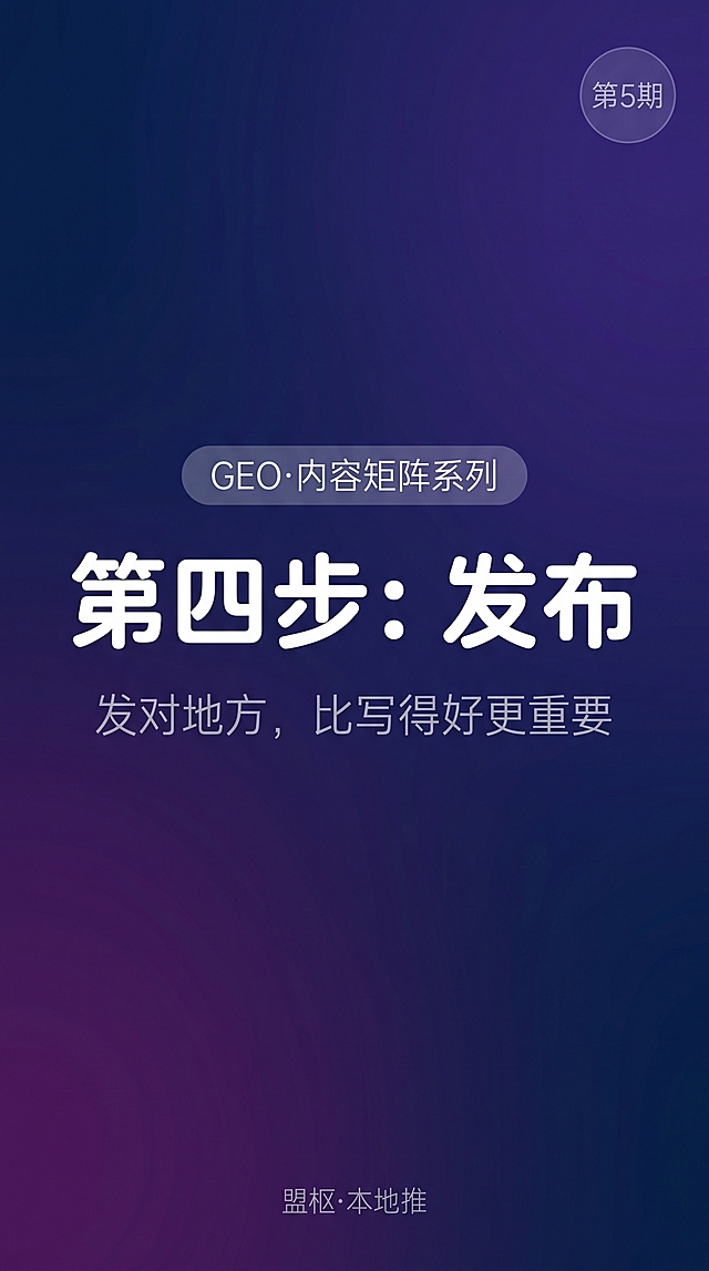 极简风格竖版短视频封面图，9:16比例，深蓝到深紫色的渐变色背景。画面中上位置有一个圆角矩形标签，标签内文字为"GEO·内容矩阵系列"，白色细体字，字号较小。标签正下方是封面主标题"第四步：发布"，字体为白色、圆润柔和、略微加粗，大号字体，占据画面视觉中心。主标题下方有一行小字副标题"发对地方，比写得好更重要"，字体为浅灰色细体字，字号中等偏小。画面右上角有一个浅淡的"第5期"角标，圆形，白色描边，透明底。画面底部居中位置有一行极小的浅灰色字"盟枢·本地推"。整体风格干净、克制、高级，无任何多余装饰，只有文字层次，深色背景，保证标题在手机端清晰可读。