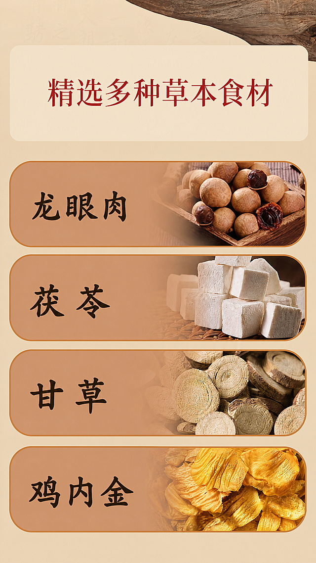 [第6屏] 党参山药汤草本食材展示第一部分。修改主标题文字：原"撷取多种草本精华"改为"精选多种草本食材"，删除副标题"健脾益气 祛湿消肿"，删除每个食材卡片内的功效描述文字（包括："性温滋腻 味甘"、"性平不寒 补而不腻"、"味甘性平 调和药性"、"味甘性平 辅助健脾"），仅保留食材名称。保持原有食材图片、卡片排版和整体结构不变。
[氛围/风格] 延续中式暖调养生风格，浅米色背景，食材清晰真实，排版整齐。
[元素布局] 顶部大标题，下方四个圆角长卡片垂直排列，每个卡片左侧保留食材名称，右侧保留对应食材实拍图，删除原功效文字后保持卡片高度不变，整体间距和结构与原图一致。
[光影质感] 均匀柔和光线，食材纹理清晰，卡片边缘圆润清晰，背景干净。
[配色色系] 全局底色：#f0e4cb（浅暖米色），卡片底色渐变棕黄色，文字深棕色，和前面页面保持统一暖棕配色。
[视角构图] 竖版9:16构图，四个卡片垂直排列，页面饱满，上下间距均匀。
[文字版式] 顶部大标题"精选多种草本食材"红色字体，每个卡片左侧仅保留食材名称：龙眼肉、茯苓、甘草、鸡内金，字体加粗，深棕色，字号比原来更大更清晰，删除功效文字后保持排版平衡，文字清晰可辨。
[比例分辨率] 9:16竖版，4K分辨率，文字清晰可读，单张图片不超过2MB。
[负向提示词] 食材图片变形，文字错乱，残留功效文字，颜色偏差，结构错位，水印。
