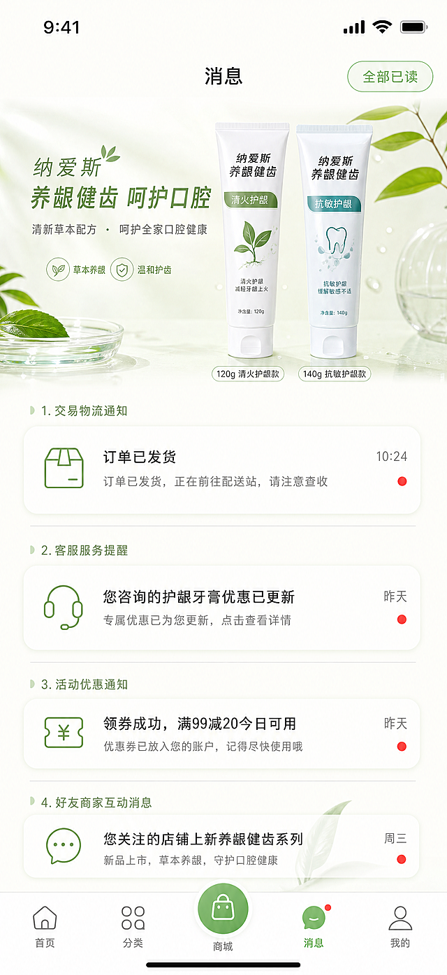 移动端电商小程序UI界面消息通知页面，画布尺寸严格为iPhone16 Pro手机屏幕尺寸，无外部手机边框，iOS规范页面布局，页面顶部留白舒展柔和；整体视觉风格贴合纳爱斯品牌调性，品牌主色调选用清透草木嫩绿色搭配纯净奶白色为辅色，点缀低饱和浅橘色作为产品强调色，整体画面明亮轻盈、干净通透，充满天然植物自然感、生活温度感，专业洗护氛围但画面不厚重压抑；页面组件全部采用大柔和圆角卡片，阴影轻薄低透明度，信息层级区分清晰；按钮使用品牌草木绿纯色或草木绿到浅绿渐变样式，超大圆角设计，视觉亲和友好；页面分割线为细浅灰色线条，功能图标统一轻量化线性简约图标；中文字体选用现代清晰苹方PingFang SC字体，字号大小层级规范分明；底部导航栏统一采用五栏结构，导航中间位置设置圆形草木绿突出主操作按钮，全页面图标统一线性简约风格；页面融入纳爱斯养龈健齿牙膏产品实拍元素作为主视觉装饰，产品包含120g清火护龈款、140g抗敏护龈两款牙膏实物素材；页面内全部使用通顺合理中文占位文案，完整电商小程序功能逻辑，高品质商用UI设计，高清细腻，无水印，平面2D界面，无立体建模，干净留白充足。消息中心页面，顶部页面标题「消息」，页面分四大消息列表模块：交易物流通知、客服服务提醒、活动优惠通知、好友商家互动消息；每个消息条目为单行圆角卡片，左侧对应轻量化线性图标，中间消息标题+简短内容预览，右侧消息时间、未读小红点标识；页面顶部设置全部已读按钮，背景浅奶白干净底色，底部完整五栏导航。