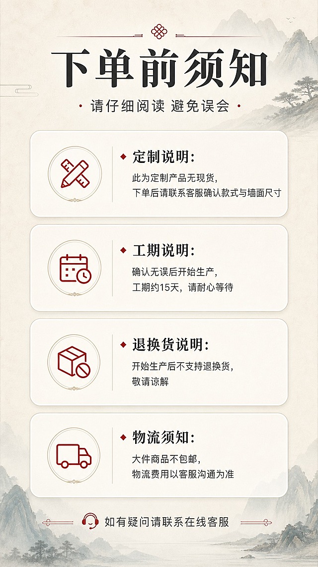 [商品] 本页为信息说明页，无需产品主体图；使用简洁的信息卡片版式呈现下单须知内容。
[画面] 目标：下单前须知，明确告知买家定制规则、工期、退换货与物流政策，避免售后纠纷。构图：顶部标题区+中部4个信息板块（定制说明/工期说明/退换货说明/物流说明），每板块用圆角卡片承载，板块间留间距；底部温馨提示语。整体为信息页版式，图文结合，用图标辅助理解。
[视觉] 套系策略：风格=新中式高端雅致商业摄影；标题字=宋体加粗衬线体；正文字=简洁无衬线黑体；主色=米白+青灰山水色调；背景延展=基于米白、浅灰做深浅层级与同色渐变，搭配细腻纸张纹理；强调色=朱砂红，用于重要提示与警示图标；标题色=深炭灰；正文色=中暖灰；组件=圆角信息卡片、警示/通知类线性图标、分割细线；光影=均匀柔光，干净整洁。
[文字] 顶部主标题"下单前须知"，副标题"请仔细阅读 避免误会"；4个板块内容：1."定制说明：此为定制产品无现货，下单后请联系客服确认款式与墙面尺寸"；2."工期说明：确认无误后开始生产，工期约15天，请耐心等待"；3."退换货说明：开始生产后不支持退换货，敬请谅解"；4."物流须知：大件商品不包邮，物流费用以客服沟通为准"。底部"如有疑问请联系在线客服"。所有文字横排。
[规格] 图片比例9:16竖版，分辨率2K，避免变形、错字、文字过小、信息遗漏、绝对化用语。