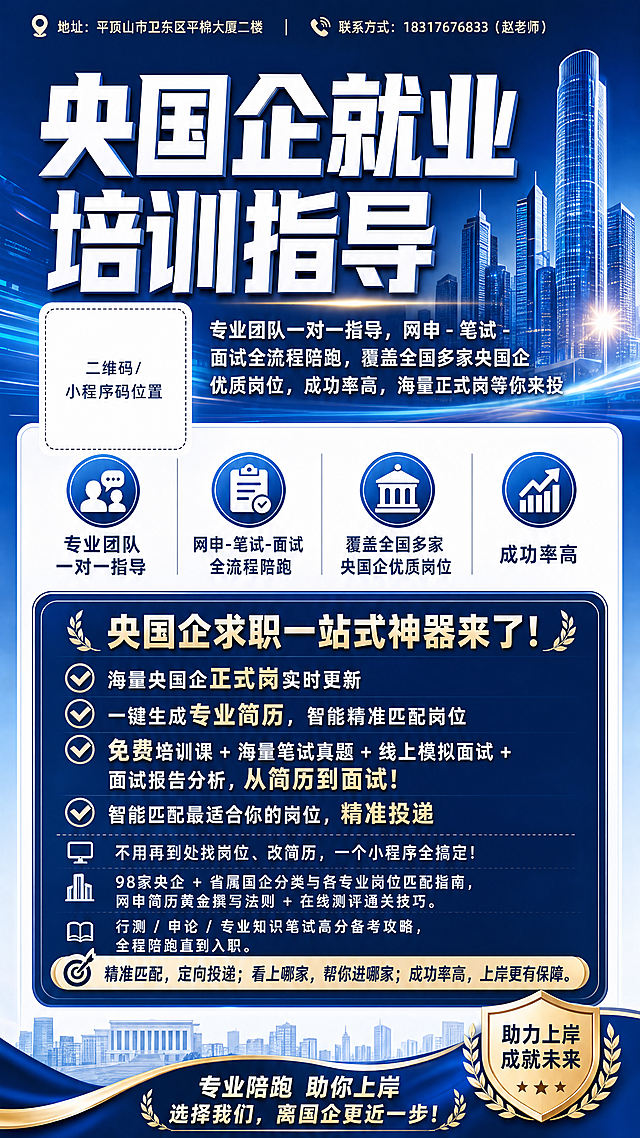 按照参考图风格设计80*180cm竖版央国企就业培训宣传海报，风格专业稳重，蓝色商务色调，搭配白色和浅蓝色，排版清晰，重点信息突出，适合线下展示，左侧预留二维码位置。包含信息：大标题'央国企就业培训指导'，副标题'专业团队一对一指导，网申 - 笔试 - 面试全流程陪跑，覆盖全国多家央国企优质岗位，成功率高，海量正式岗等你来投'，地址放在上方：平顶山市卫东区平棉大厦二楼，联系方式放在上方：18317676833（赵老师）。正文文案：'央国企求职一站式神器来了！✅ 海量央国企正式岗实时更新✅ 一键生成专业简历，智能精准匹配岗位✅ 免费培训课+海量笔试真题+线上模拟面试+面试报告分析 从简历到面试！✅ 智能匹配最适合你的岗位，精准投递 不用再到处找岗位、改简历，一个小程序全搞定！98家央企 + 省属国企分类与各专业岗位匹配指南，网申简历黄金撰写法则 + 在线测评通关技巧，行测 / 申论 / 专业知识笔试高分备考攻略，全程陪跑 直到入职，精准匹配 定向投递 看上哪家 帮你进哪家，成功率高 上岸更有保障'，地址和联系方式往上放。