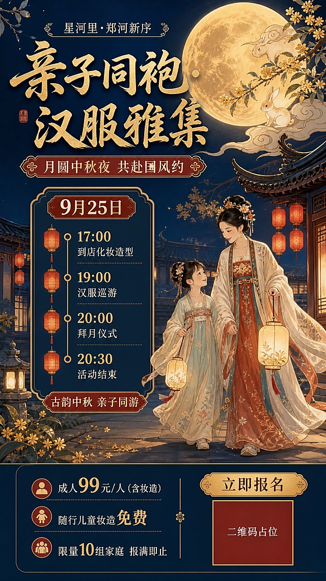 国风新中式工笔插画风格的活动宣传海报，画面精美，版式精美，竖版构图。整体氛围为中秋夜古风雅集：深蓝夜空渐变，一轮暖金色巨大圆月高悬，月旁祥云缭绕，金色玉兔与桂花枝点缀；古风庭院一角，飞檐翘角、朱红灯笼成串悬挂、暖黄烛光；前景一对身穿精美汉服的亲子（母亲与孩子）并肩提灯漫步的工笔人物，衣袂飘逸，温馨亲子国风氛围；画面中部与底部留出干净的深色渐变排版区域。画面文字排版自上而下：顶部品牌行小字「星河里·郑河新序」；主标题大字「亲子同袍·汉服雅集」；副标题「月圆中秋夜 共赴国风约」；中部信息卡片区标注活动日期「9月25日」，并设置竖排时间轴行程节点「17:00 到店化妆造型」「19:00 汉服巡游」「20:00 拜月仪式」「20:30 活动结束」；底部信息带呈现费用「成人99元/人（含妆造）」「随行儿童妆造免费」、名额「限量10组家庭 报满即止」、金色行动按钮「立即报名」及二维码占位块；装饰小标签「古韵中秋 亲子同游」。配色：深黛蓝夜空、暖金圆月与标题、朱红灯笼与信息标签、米白文字、金色细边框卡片；线条雅致，色彩浓郁。画面中所有二维码区域使用纯色方块占位符呈现，方块中央标注"二维码占位"文字，严禁生成任何可识别的二维码图案。画面中所有信息区域、套餐卡片、价格表格、权益列表、对比模块、福利条目、课程大纲、议程、嘉宾介绍区等必须填充完整合理的内容，不得出现空白框、空白占位、横线待填写区域、空列表项、空单元格；确保是完整可用的成品海报而非待填写模板。画面中必须完整呈现以下文字信息：「星河里·郑河新序」「亲子同袍·汉服雅集」「月圆中秋夜 共赴国风约」「9月25日」「17:00 到店化妆造型」「19:00 汉服巡游」「20:00 拜月仪式」「20:30 活动结束」「成人99元/人（含妆造）」「随行儿童妆造免费」「限量10组家庭 报满即止」「立即报名」。画面中所有数字必须精确渲染，不得出现错位、遗漏或编造的数字。