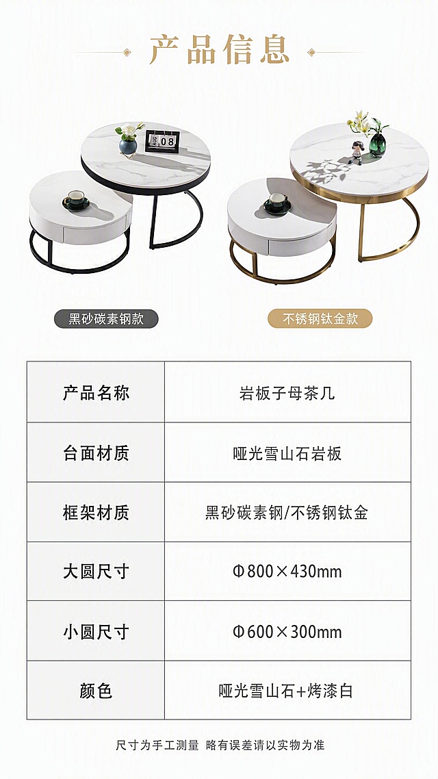 [第8张] 详情页产品信息-规格参数收口页。本张使用【图1】两款茶几小图作为参数页配图。
[氛围/风格] 简约专业参数页，清晰规整，高级感信息展示。
[元素布局] 画面上半部分左右各放一款茶几小图（左黑砂碳素钢款，右不锈钢钛金款），每款约占画面宽度40%，展示子母组合全貌；下半部分为规整的参数表格；背景为纯白色+浅灰色分割线；产品外观、结构、颜色与输入图一致。
[光影质感] 均匀柔光，产品清晰干净，无多余阴影，参数表区域明亮易读。
[配色色系] 全局底色#FFFFFF纯白；主色深灰文字+黑色表格线；辅助色白色产品、浅灰表格底纹；点缀金色表头强调。
[视角构图] 上下分区正面布局，阅读动线上方产品图→中部标题→下方参数表。
[文字版式] 顶部居中标题「产品信息」，金色大字；下方参数表共6行，左列参数名「产品名称」「台面材质」「框架材质」「大圆尺寸」「小圆尺寸」「颜色」，右列参数值「岩板子母茶几」「哑光雪山石岩板」「黑砂碳素钢/不锈钢钛金」「Φ800×430mm」「Φ600×300mm」「哑光雪山石+烤漆白」；表格规整，字号适中，手机端清晰可读；底部小字「尺寸为手工测量 略有误差请以实物为准」。
[比例分辨率] 9:16竖版比例，4K分辨率，文字清晰可辨，高清画质。
[负向提示词] 产品变形，参数错误，表格错乱，文字过小，水印，文字模糊，背景杂乱。